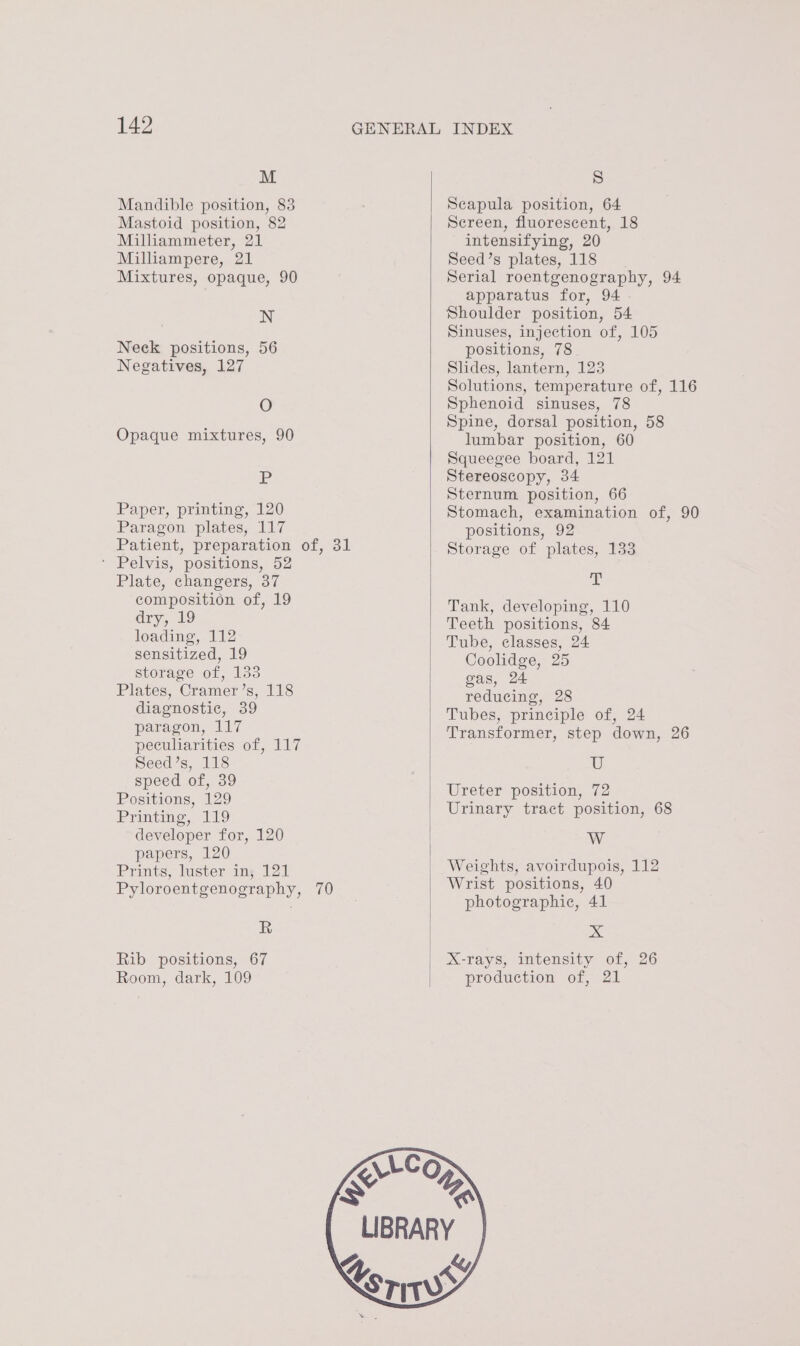 M Mandible position, 83 Mastoid position, 82 Milliammeter, 21 Milliampere, 21 Mixtures, opaque, 90 N Neck positions, 56 Negatives, 127 O Opaque mixtures, 90 Jn Paper, printing, 120 Paragon plates, 117 Patient, preparation of, 31 * Pelvis, positions, 52 Plate, changers, 37 composition of, 19 dry, 19 loading, 112 sensitized, 19 storage of, 133 Plates, Cramer’s, 118 diagnostic, 39 paragon, 117 peculiarities of, 117 Seed’s, 118 speed of, 39 Positions, 129 Printing, 119 developer for, 120 papers, 120 Prints, luster in, 121 Pyloroentgenography, 70 R Rib positions, 67 Room, dark, 109 S Scapula position, 64 Screen, fluorescent, 18 intensifying, 20 Seed’s plates, 118 Serial roentgenography, 94 apparatus for, 94 . Shoulder position, 54 Sinuses, injection of, 105 positions, 78. Slides, lantern, 123 Solutions, temperature of, 116 Sphenoid sinuses, 78 Spine, dorsal position, 58 lumbar position, 60 Squeegee board, 121 Stereoscopy, 34 Sternum position, 66 Stomach, examination of, 90 positions, 92 Storage of plates, 133 x Tank, developing, 110 Teeth positions, 84 Tube, classes, 24 Coolidge, 25 gas, 24 reducing, 28 Tubes, principle of, 24 Transformer, step down, 26 UF Ureter position, 72 Urinary tract position, 68 W Weights, avoirdupois, 112 Wrist positions, 40 photographic, 41 x X-rays, intensity of, 26 production of, 21