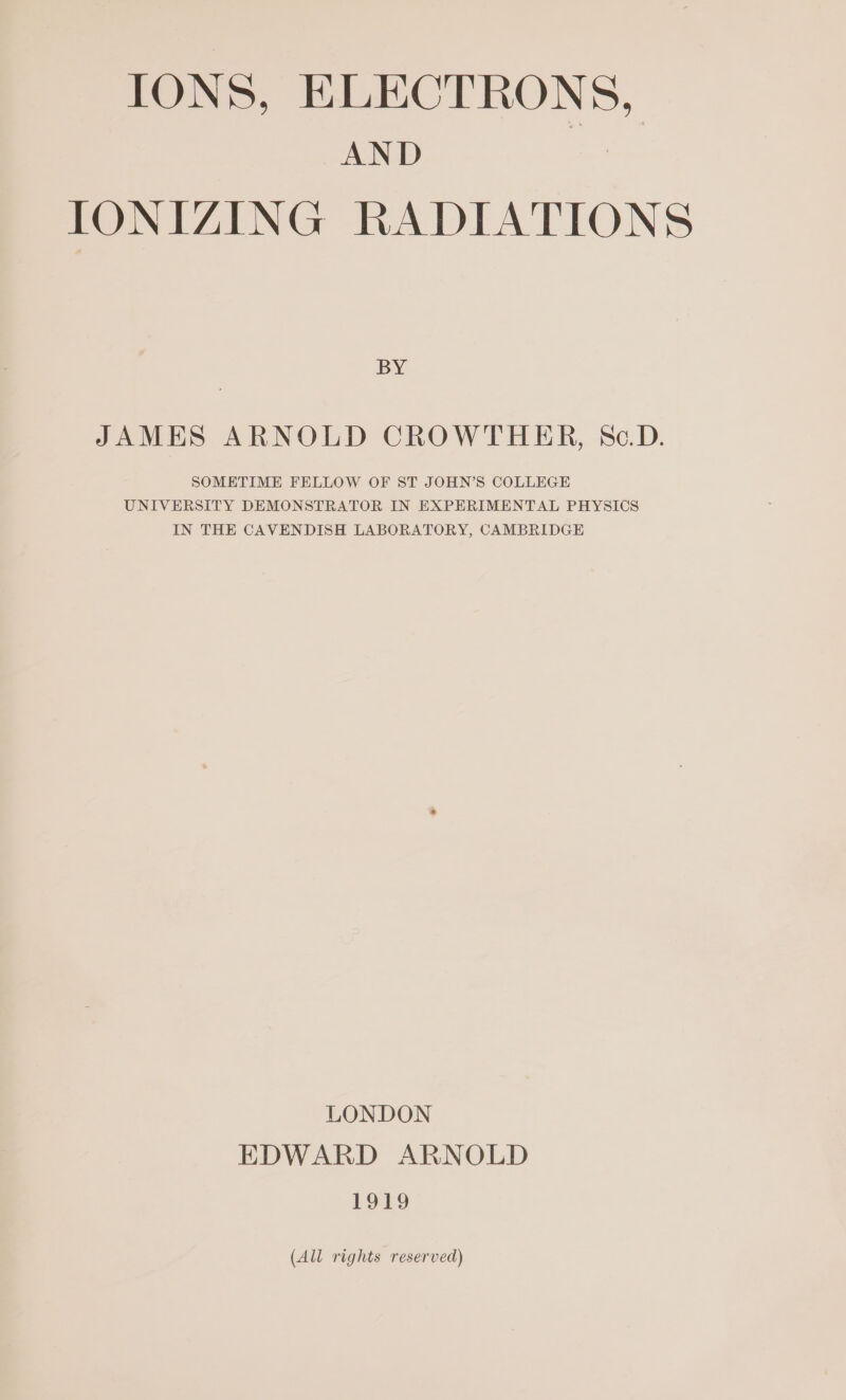 IONS, ELECTRONS, AND a IONIZING RADIATIONS BY JAMES ARNOLD CROWTHER, Sc.D. SOMETIME FELLOW OF ST JOHN’S COLLEGE UNIVERSITY DEMONSTRATOR IN EXPERIMENTAL PHYSICS IN THE CAVENDISH LABORATORY, CAMBRIDGE LONDON EDWARD ARNOLD 1919 (All rights reserved)