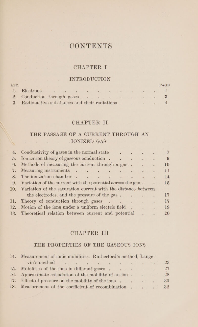 14. 15. 16. Lvs 18. CONTENTS CHAPTER I INTRODUCTION Electrons : , Conduction through gases : Radio-active substances and their te uen ’ CHAPTER II THE PASSAGE OF A CURRENT THROUGH AN IONIZED GAS Conductivity of gases in the normal state Ionization theory of gaseous conduction . Methods of measuring the current through a gas . Measuring instruments . : : : ; é : The ionization chamber . : ‘ Variation of the current with the potential across ike gas . Variation of the saturation current with the distance between the electrodes, and the pressure of the gas . Theory of conduction through gases Motion of the ions under a uniform electric field Theoretical relation between current and potential CHAPTER III THE PROPERTIES OF THE GASEOUS IONS Measurement of ionic mobilities. Rutherford’s method, Lange- vin’s method : Mobilities of the ions in hiotoat gases . : Approximate calculation of the mobility of anion . Effect of pressure on the mobility of the ions Measurement of the coefficient of recombination PAGE 23 27 28 30 32