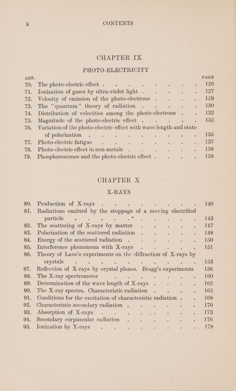 CHAPTER Ix PHOTO-ELECTRICITY The photo-electric effect . ; : Ionization of gases by ultra-violet light . vewoery of emission of the photo-electrons The “quantum” theory of radiation Distribution of velocities among the photo- losin Magnitude of the photo-electric effect Variation of the photo-electric effect with wave Tenet aa site of polarization Photo-electric fatigue ‘ Photo-electric effect in non-metals ; Phosphorescence and the photo-electric effect . CHAPTER xX X-RAYS Production of X-rays Radiations emitted by the siden of a moving veleeumaed particle : % : : : The scattering of x. ee by etter Polarization of the scattered radiation Energy of the scattered radiation Interference phenomena with X-rays Theory of Laue’s ate on the diffraction on X- have ibe crystals : ‘ ‘ , Reflection of X-rays be Atal placa Broa experiments The X-ray spectrometer : , ‘ Determination of the wave length of X-rays The X-ray spectra. Characteristic radiation . Conditions for the excitation of characteristic radiation . Characteristic secondary radiation . Absorption of X-rays Secondary corpuscular radiation Tonization by X-rays 126 127 129 130 132 133 135 137 138 139 140 143 147 148 150 151 153 156 160 162 165 168 170 173 176 178