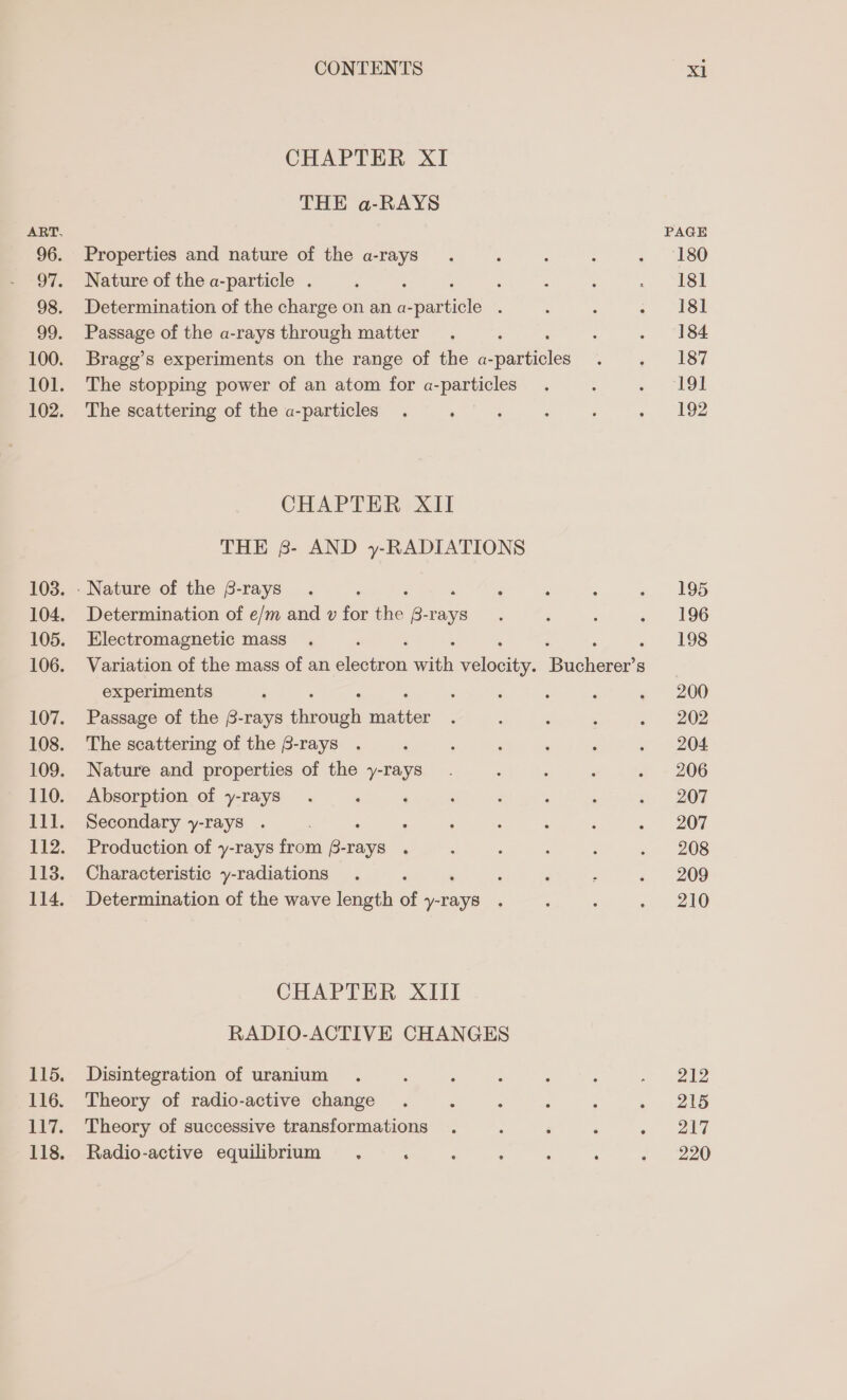 CHAPTER XI THE a-RAYS Properties and nature of the a-rays Nature of the a-particle . : Determination of the charge on an a- pantieis : Passage of the a-rays through matter Bragg’s experiments on the range of the a- putes The stopping power of an atom for a-particles The scattering of the a-particles CHAPTER XII THE 8- AND y-RADIATIONS Determination of e/m and v for thie B-rays Electromagnetic mass experiments Passage of the 8-rays fnoueh eaten The scattering of the B-rays Nature and properties of the y-rays Absorption of y-rays Secondary y-rays . : Production of y-rays from ares : Characteristic y-radiations Determination of the wave length of pee CHAPTER XIII RADIO-ACTIVE CHANGES Disintegration of uranium Theory of radio-active change Theory of successive transformations Radio-active equilibrium , ‘ PAGE 180 181 181 184 187 19! 192 195 196 198 200 202 204 206 207 207 208 209 210 212 215 aid 220