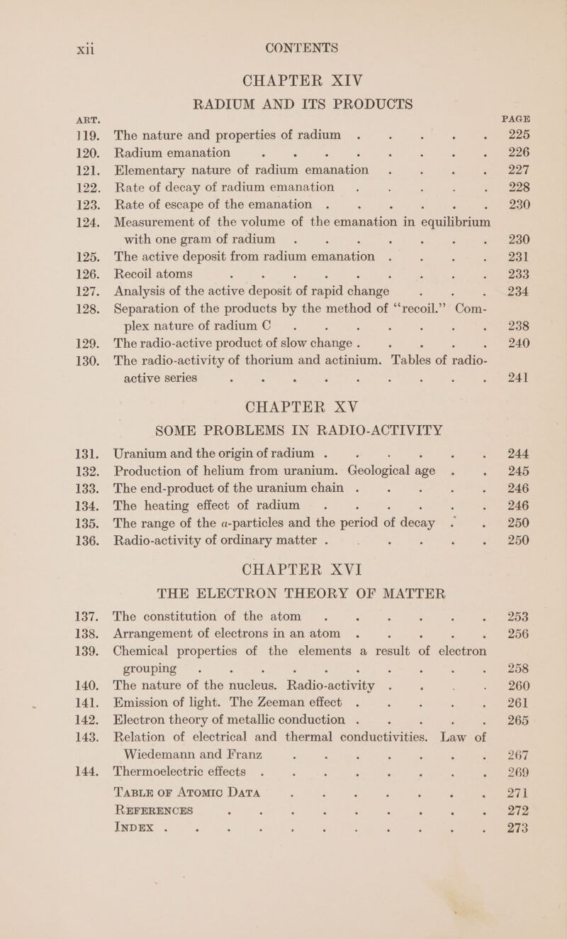 CHAPTER XIV RADIUM AND ITS PRODUCTS The nature and properties of radium Radium emanation : ‘ Elementary nature of radium emanation Rate of decay of radium emanation Rate of escape of the emanation Measurement of the volume of the ae in souiibeann with one gram of radium The active deposit from radium macuaen Recoil atoms Analysis of the active Anant of capil ses ; : Separation of the products by the method of “‘recoil.’”” Com- plex nature of radium C : The radio-active product of slow change . The radio-activity of thorium and actinium. Tables of rallio: active series CHAPTER XV SOME PROBLEMS IN RADIO-ACTIVITY Uranium and the origin of radium . Production of helium from uranium. Eoolepicalla age The end-product of the uranium chain The heating effect of radium The range of the a-particles and the pened of ase Radio-activity of ordinary matter . : ; CHAPTER XVI THE ELECTRON THEORY OF MATTER The constitution of the atom Arrangement of electrons in an atom Chemical properties of the elements a result of atin grouping The nature of the sieleas Tato-welaats Emission of light. The Zeeman effect Electron theory of metallic conduction . ‘ i Relation of electrical and thermal Senductie aoe Law of Wiedemann and Franz Thermoelectric effects TABLE OF ATomiIc DATA REFERENCES INDEX . PAGE 225 226 227 228 230 230 231 233 234 238 240 241 244 245 246 246 250 250 253 256 258 260 261 265 267 269 271 272 273