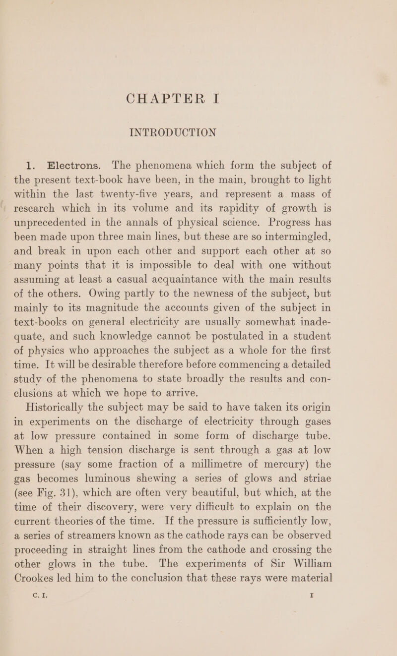 INTRODUCTION 1. Electrons. The phenomena which form the subject of the present text-book have been, in the main, brought to light within the last twenty-five years, and represent a mass of + research which in its volume and its rapidity of growth is unprecedented in the annals of physical science. Progress has been made upon three main lines, but these are so intermingled, and break in upon each other and support each other at so many points that it is impossible to deal with one without assuming at least a casual acquaintance with the main results of the others. Owing partly to the newness of the subject, but mainly to its magnitude the accounts given of the subject in text-books on general electricity are usually somewhat inade- quate, and such knowledge cannot be postulated in a student of physics who approaches the subject as a whole for the first time. It will be desirable therefore before commencing a detailed study of the phenomena to state broadly the results and con- clusions at which we hope to arrive. Historically the subject may be said to have taken its origin in experiments on the discharge of electricity through gases at low pressure contained in some form of discharge tube. When a high tension discharge is sent through a gas at low pressure (say some fraction of a millimetre of mercury) the gas becomes luminous shewing a series of glows and striae (see Fig. 31), which are often very beautiful, but which, at the time of their discovery, were very difficult to explain on the current theories of the time. If the pressure is sufficiently low, a series of streamers known as the cathode rays can be observed proceeding in straight lines from the cathode and crossing the other glows in the tube. The experiments of Sir William Crookes led him to the conclusion that these rays were material Cu. I