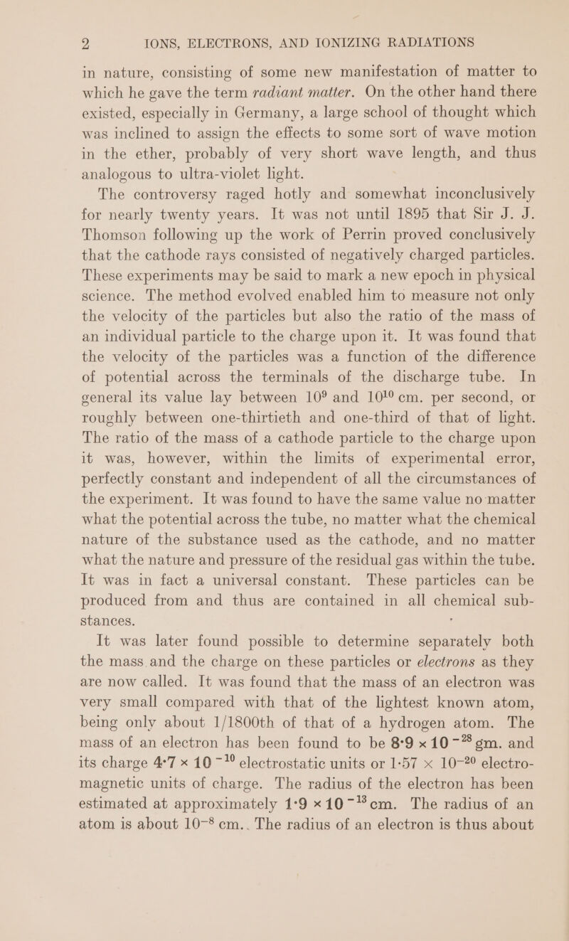 in nature, consisting of some new manifestation of matter to which he gave the term radiant matter. On the other hand there existed, especially in Germany, a large school of thought which was inclined to assign the effects to some sort of wave motion in the ether, probably of very short wave length, and thus analogous to ultra-violet light. The controversy raged hotly and somewhat inconclusively for nearly twenty years. It was not until 1895 that Sir J. J. Thomson following up the work of Perrin proved conclusively that the cathode rays consisted of negatively charged particles. These experiments may be said to mark a new epoch in physical science. The method evolved enabled him to measure not only the velocity of the particles but also the ratio of the mass of an individual particle to the charge upon it. It was found that the velocity of the particles was a function of the difference of potential across the terminals of the discharge tube. In general its value lay between 10° and 10/°cm. per second, or roughly between one-thirtieth and one-third of that of light. The ratio of the mass of a cathode particle to the charge upon it was, however, within the limits of experimental error, perfectly constant and independent of all the circumstances of the experiment. It was found to have the same value no matter what the potential across the tube, no matter what the chemical nature of the substance used as the cathode, and no matter what the nature and pressure of the residual gas within the tube. It was in fact a universal constant. These particles can be produced from and thus are contained in all chemical sub- stances. It was later found possible to determine separately both the mass and the charge on these particles or electrons as they are now called. It was found that the mass of an electron was very small compared with that of the lightest known atom, being only about 1/1800th of that of a hydrogen atom. The mass of an electron has been found to be 8°9 x10-~“ gm. and its charge 4°7 x 10 ~* electrostatic units or 1-57 x 10-2° electro- magnetic units of charge. The radius of the electron has been estimated at approximately 1-9 x10~cm. The radius of an atom is about 10-* cm.. The radius of an electron is thus about