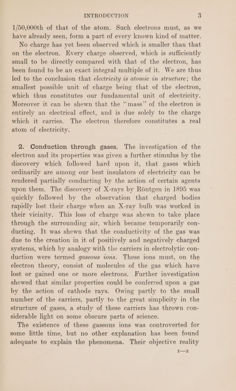 1/50,000th of that of the atom. Such electrons must, as we have already seen, form a part of every known kind of matter. No charge has yet been observed which is smaller than that on the electron. Every charge observed, which is sufficiently small to be directly compared with that of the electron, has been found to be an exact integral multiple of it. We are thus led to the conclusion that electricity 1s atonne in structure; the smallest possible unit of charge being that of the electron, which thus constitutes our fundamental unit of electricity. Moreover it can be shewn that the “mass” of the electron is entirely an electrical effect, and is due solely to the charge which it carries. The electron therefore constitutes a real atom of electricity. 2. Conduction through gases. The investigation of the electron and its properties was given a further stimulus by the discovery which followed hard upon it, that gases which ordinarily are among our best insulators of electricity can be rendered partially conducting by the action of certain agents upon them. The discovery of X-rays by Réntgen in 1895 was quickly followed by the observation that charged bodies rapidly lost their charge when an X-ray bulb was worked in their vicinity. This loss of charge was shewn to take place through the surrounding air, which became temporarily con- ducting. It was shewn that the conductivity of the gas was due to the creation in it of positively and negatively charged systems, which by analogy with the carriers in electrolytic con- duction were termed gaseous tons. These ions must, on the electron theory, consist of molecules of the gas which have lost or gained one or more electrons. Further investigation shewed that similar properties could be conferred upon a gas by the action of cathode rays. Owing partly to the small number of the carriers, partly to the great simplicity in the structure of gases, a study of these carriers has thrown con- siderable light on some obscure parts of science. The existence of these gaseous ions was controverted for some little time, but no other explanation has been found adequate to explain the phenomena. Their objective reality t——Z