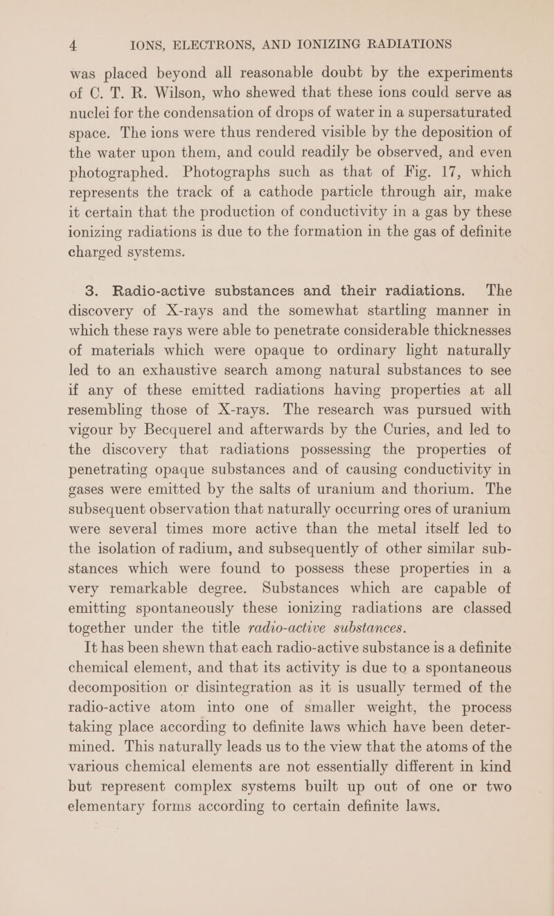 was placed beyond all reasonable doubt by the experiments of C. T. R. Wilson, who shewed that these ions could serve as nuclei for the condensation of drops of water in a supersaturated space. The ions were thus rendered visible by the deposition of the water upon them, and could readily be observed, and even photographed. Photographs such as that of Fig. 17, which represents the track of a cathode particle through air, make it certain that the production of conductivity in a gas by these ionizing radiations is due to the formation in the gas of definite charged systems. 3. Radio-active substances and their radiations. The discovery of X-rays and the somewhat startling manner in which these rays were able to penetrate considerable thicknesses of materials which were opaque to ordinary light naturally led to an exhaustive search among natural substances to see if any of these emitted radiations having properties at all resembling those of X-rays. The research was pursued with vigour by Becquerel and afterwards by the Curies, and led to the discovery that radiations possessing the properties of penetrating opaque substances and of causing conductivity in gases were emitted by the salts of uranium and thorium. The subsequent observation that naturally occurring ores of uranium were several times more active than the metal itself led to the isolation of radium, and subsequently of other similar sub- stances which were found to possess these properties in a very remarkable degree. Substances which are capable of emitting spontaneously these ionizing radiations are classed together under the title radio-active substances. It has been shewn that each radio-active substance is a definite chemical element, and that its activity is due to a spontaneous decomposition or disintegration as it is usually termed of the radio-active atom into one of smaller weight, the process taking place according to definite laws which have been deter- mined. This naturally leads us to the view that the atoms of the various chemical elements are not essentially different in kind but represent complex systems built up out of one or two elementary forms according to certain definite laws.