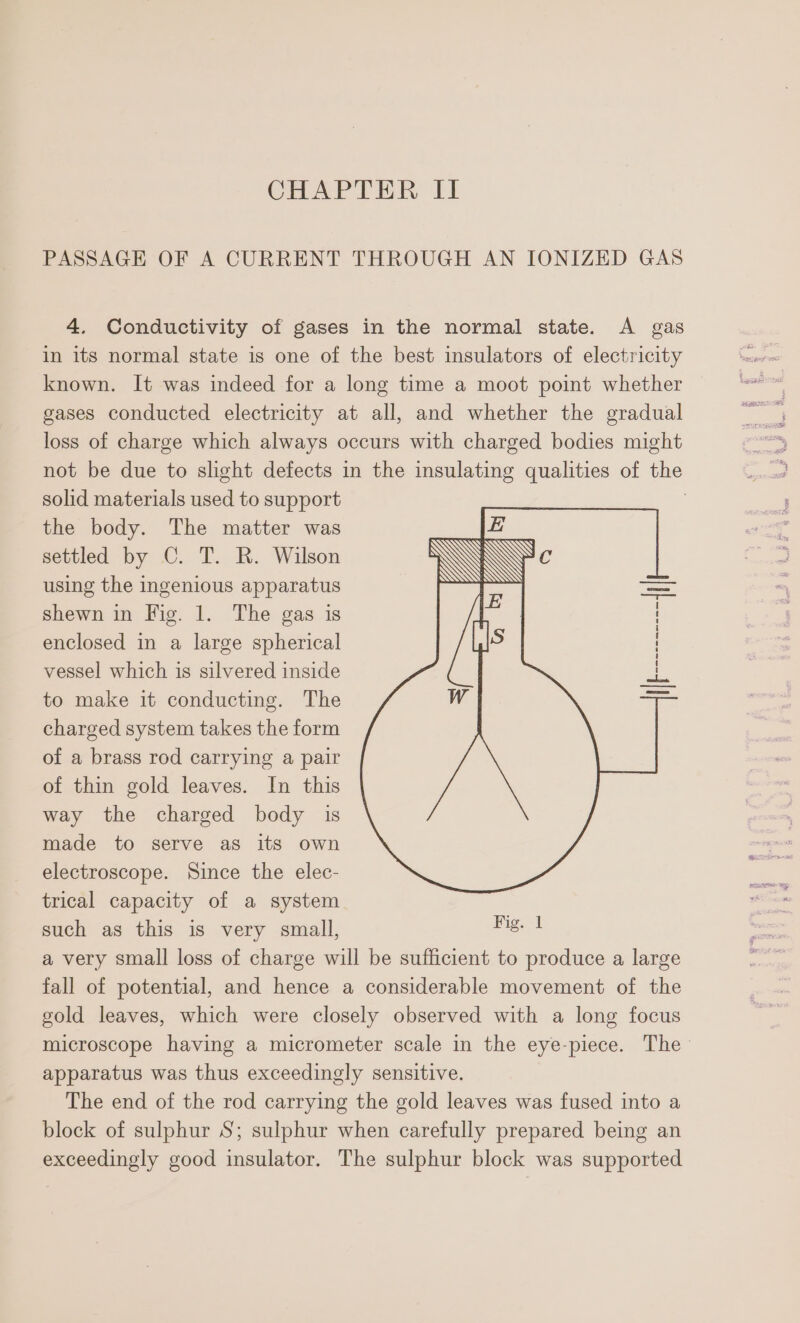 PASSAGE OF A CURRENT THROUGH AN IONIZED GAS 4. Conductivity of gases in the normal state. A gas in its normal state is one of the best insulators of electricity known. It was indeed for a long time a moot point whether gases conducted electricity at all, and whether the gradual loss of charge which always occurs with charged bodies might not be due to slight defects in the insulating qualities of the solid materials used to support the body. The matter was |Z settled by C. T. R. Wilson \\ using the ingenious apparatus ~ i shewn in Fig. 1. The gas is enclosed in a large spherical vessel which 1s silvered inside to make it conducting. The charged system takes the form of a brass rod carrying a pair of thin gold leaves. In this way the charged body is made to serve as its own electroscope. Since the elec- trical capacity of a system such as this is very small, a very small loss of charge will be sufficient to produce a large fall of potential, and hence a considerable movement of the gold leaves, which were closely observed with a long focus microscope having a micrometer scale in the eye-piece. The apparatus was thus exceedingly sensitive. The end of the rod carrying the gold leaves was fused into a block of sulphur S; sulphur when carefully prepared being an exceedingly good insulator. The sulphur block was supported