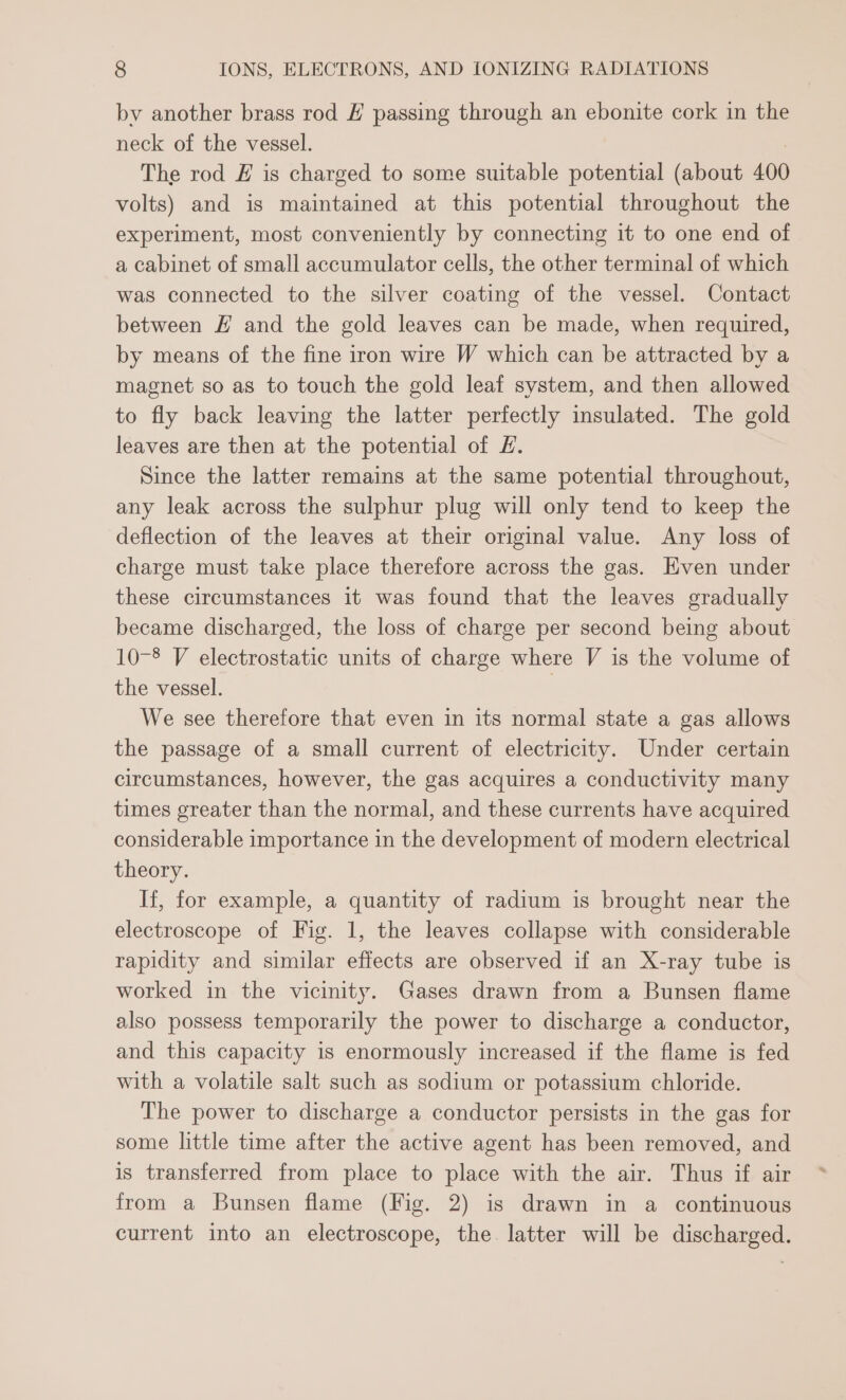 bv another brass rod # passing through an ebonite cork in the neck of the vessel. : The rod £ is charged to some suitable potential (about 400 volts) and is maintained at this potential throughout the experiment, most conveniently by connecting it to one end of a cabinet of small accumulator cells, the other terminal of which was connected to the silver coating of the vessel. Contact between # and the gold leaves can be made, when required, by means of the fine iron wire W which can be attracted by a magnet so as to touch the gold leaf system, and then allowed to fly back leaving the latter perfectly insulated. The gold leaves are then at the potential of £. Since the latter remains at the same potential throughout, any leak across the sulphur plug will only tend to keep the deflection of the leaves at their original value. Any loss of charge must take place therefore across the gas. Hven under these circumstances it was found that the leaves gradually became discharged, the loss of charge per second being about 10-8 V electrostatic units of charge where V is the volume of the vessel. We see therefore that even in its normal state a gas allows the passage of a small current of electricity. Under certain circumstances, however, the gas acquires a conductivity many times greater than the normal, and these currents have acquired considerable importance in the development of modern electrical theory. If, for example, a quantity of radium is brought near the electroscope of Fig. 1, the leaves collapse with considerable rapidity and similar effects are observed if an X-ray tube is worked in the vicinity. Gases drawn from a Bunsen flame also possess temporarily the power to discharge a conductor, and this capacity is enormously increased if the flame is fed with a volatile salt such as sodium or potassium chloride. The power to discharge a conductor persists in the gas for some little time after the active agent has been removed, and is transferred from place to place with the air. Thus if air from a Bunsen flame (Fig. 2) is drawn in a continuous current into an electroscope, the. latter will be discharged.