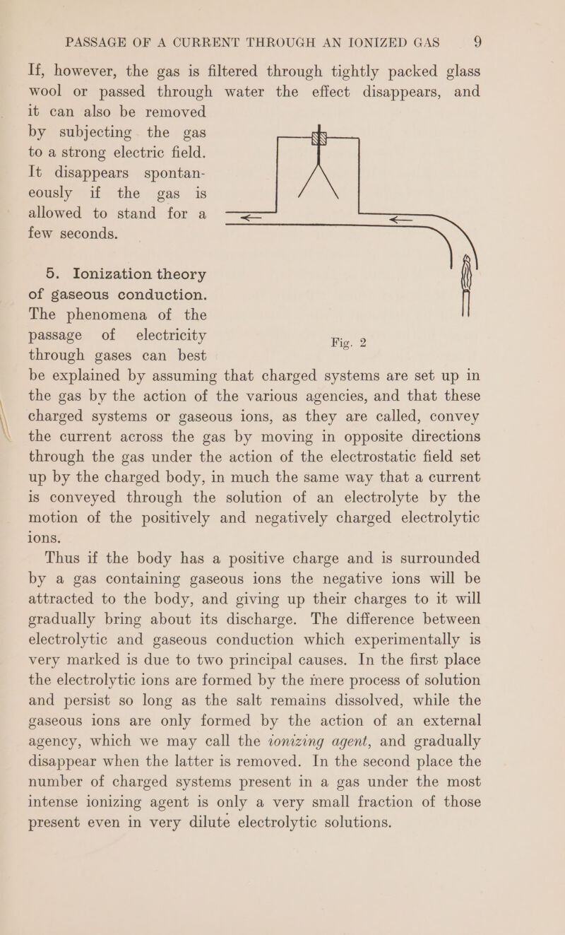 If, however, the gas is filtered through tightly packed glass wool or passed through water the effect disappears, and it can also be removed by subjecting the gas to a strong electric field. It disappears spontan- eously if the gas is allowed to stand for a —— few seconds. \ 5. Ionization theory of gaseous conduction. The phenomena of the passage of electricity through gases can best be explained by assuming that charged systems are set up in the gas by the action of the various agencies, and that these charged systems or gaseous ions, as they are called, convey the current across the gas by moving in opposite directions through the gas under the action of the electrostatic field set up by the charged body, in much the same way that a current is conveyed through the solution of an electrolyte by the motion of the positively and negatively charged electrolytic 10Ns. Thus if the body has a positive charge and is surrounded by a gas containing gaseous ions the negative ions will be attracted to the body, and giving up their charges to it will gradually bring about its discharge. The difference between electrolytic and gaseous conduction which experimentally is very marked is due to two principal causes. In the first place the electrolytic ions are formed by the mere process of solution and persist so long as the salt remains dissolved, while the gaseous ions are only formed by the action of an external agency, which we may call the zonizing agent, and gradually disappear when the latter is removed. In the second place the number of charged systems present in a gas under the most intense ionizing agent is only a very small fraction of those present even in very dilute electrolytic solutions. (——=&gt; Fig. 2