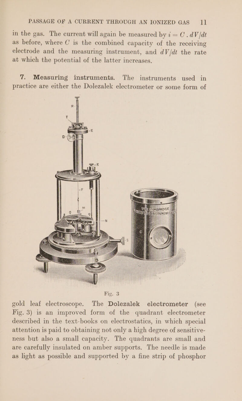 in the gas. The current will again be measured by i = C. dV /dt as before, where C is the combined capacity of the receiving electrode and the measuring instrument, and dV /dt the rate at which the potential of the latter increases. 7. Measuring instruments. The instruments used in practice are either the Dolezalek electrometer or some form of Fig. 3 gold leaf electroscope. The Dolezalek electrometer (see Fig. 3) is an improved form of the quadrant electrometer described in the text-books on electrostatics, in which special attention 1s paid to obtaining not only a high degree of sensitive- ness but also a small capacity. The quadrants are small and are carefully insulated on amber supports. The needle is made as light as possible and supported by a fine strip of phosphor