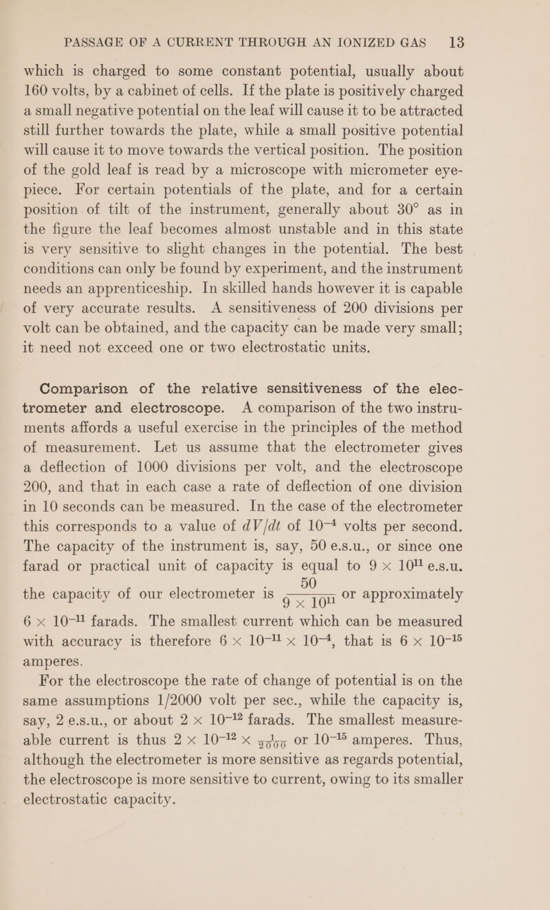 which is charged to some constant potential, usually about 160 volts, by a cabinet of cells. If the plate is positively charged a small negative potential on the leaf will cause it to be attracted still further towards the plate, while a small positive potential will cause it to move towards the vertical position. The position of the gold leaf is read by a microscope with micrometer eye- piece. For certain potentials of the plate, and for a certain position of tilt of the instrument, generally about 30° as in the figure the leaf becomes almost unstable and in this state is very sensitive to shght changes in the potential. The best conditions can only be found by experiment, and the instrument needs an apprenticeship. In skilled hands however it is capable of very accurate results. A sensitiveness of 200 divisions per volt can be obtained, and the capacity can be made very small; it need not exceed one or two electrostatic units. Comparison of the relative sensitiveness of the elec- trometer and electroscope. A comparison of the two instru- ments affords a useful exercise in the principles of the method of measurement. Let us assume that the electrometer gives a deflection of 1000 divisions per volt, and the electroscope 200, and that in each case a rate of deflection of one division in 10 seconds can be measured. In the case of the electrometer this corresponds to a value of dV/dt of 10-* volts per second. The capacity of the instrument is, say, 50 e.s.u., or since one farad or practical unit of capacity is equal to 9 x 10“ e.s.u. 50 the capacity of our electrometer is &gt; on oF approximately 6 x 10- farads. The smallest current which can be measured with accuracy is therefore 6 x 10- x 10-4, that is 6 x 10-% amperes. For the electroscope the rate of change of potential is on the same assumptions 1/2000 volt per sec., while the capacity is, say, 2e.s.u., or about 2 x 10- farads. The smallest measure- able current is thus 2 x 10-@ x 5,45 or 10-” amperes. Thus, although the electrometer is more sensitive as regards potential, the electroscope is more sensitive to current, owing to its smaller electrostatic capacity.