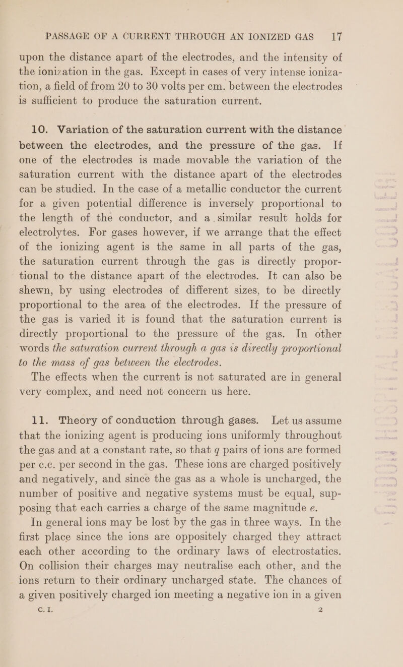 upon the distance apart of the electrodes, and the intensity of the ionization in the gas. Except in cases of very intense ioniza- tion, a field of from 20 to 30 volts per cm. between the electrodes is sufficient to produce the saturation current. 10. Variation of the saturation current with the distance between the electrodes, and the pressure of the gas. If one of the electrodes is made movable the variation of the saturation current with the distance apart of the electrodes can be studied. In the case of a metallic conductor the current for a given potential difference is inversely proportional to the length of the conductor, and a. similar result holds for electrolytes. For gases however, if we arrange that the effect of the ionizing agent is the same in all parts of the gas, the saturation current through the gas is directly propor- tional to the distance apart of the electrodes. It can also be shewn, by using electrodes of different sizes, to be directly proportional to the area of the electrodes. If the pressure of the gas is varied it is found that the saturation current is directly proportional to the pressure of the gas. In other words the saturation current through a gas vs directly proportional to the mass of gas between the electrodes. The effects when the current is not saturated are in general very complex, and need not concern us here. 11. Theory of conduction through gases. Let us assume that the ionizing agent is producing ions uniformly throughout the gas and at a constant rate, so that q pairs of ions are formed per c.c. per second in the gas. These ions are charged positively and negatively, and since the gas as a whole is uncharged, the number of positive and negative systems must be equal, sup- posing that each carries a charge of the same magnitude e. In general ions may be lost by the gas in three ways. In the first place since the ions are oppositely charged they attract each other according to the ordinary laws of electrostatics. On collision their charges may neutralise each other, and the ions return to their ordinary uncharged state. The chances of a given positively charged ion meeting a negative ion in a given Cur. 2