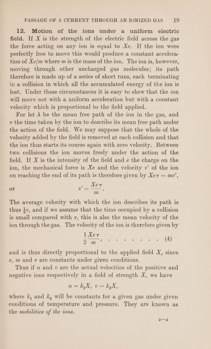 12. Motion of the ions under a uniform electric field. If X is the strength of the electric field across the gas the force acting on any ion is equal to Xe. If the ion were perfectly free to move this would produce a constant accelera- tion of Xe/m where m is the mass of the ion. The ion is, however, moving through other uncharged gas molecules; its path therefore is made up of a series of short runs, each terminating in a collision in which all the accumulated energy of the ion is lost. Under these circumstances it is easy to shew that the ion will move not with a uniform acceleration but with a constant velocity which is proportional to the field applied. For let A be the mean free path of the ion in the gas, and z the time taken by the ion to describe its mean free path under the action of the field. We may suppose that the whole of the velocity added by the field is removed at each collision and that the ion thus starts its course again with zero velocity. Between two collisions the ion moves freely under the action of the field. If X is the intensity of the field and e the charge on the ion, the mechanical force is Xe and the velocity wv’ of the ion on reaching the end of its path is therefore given by Xer = mw’, , mer v= —, m or The average velocity with which the ion describes its path is thus 4v, and if we assume that the time occupied by a collision is small compared with 7, this is also the mean velocity of the ion through the gas. The velocity of the ion is therefore given by Exes (4) 2 ite * and is thus directly proportional to the applied field X, since e, m and 7 are constants under given conditions. Thus if w and v are the actual velocities of the positive and negative ions respectively in a field of strength X, we have ii, Ue, where k, and k, will be constants for a given gas under given conditions of temperature and pressure. They are known as the mobilities of the rons.
