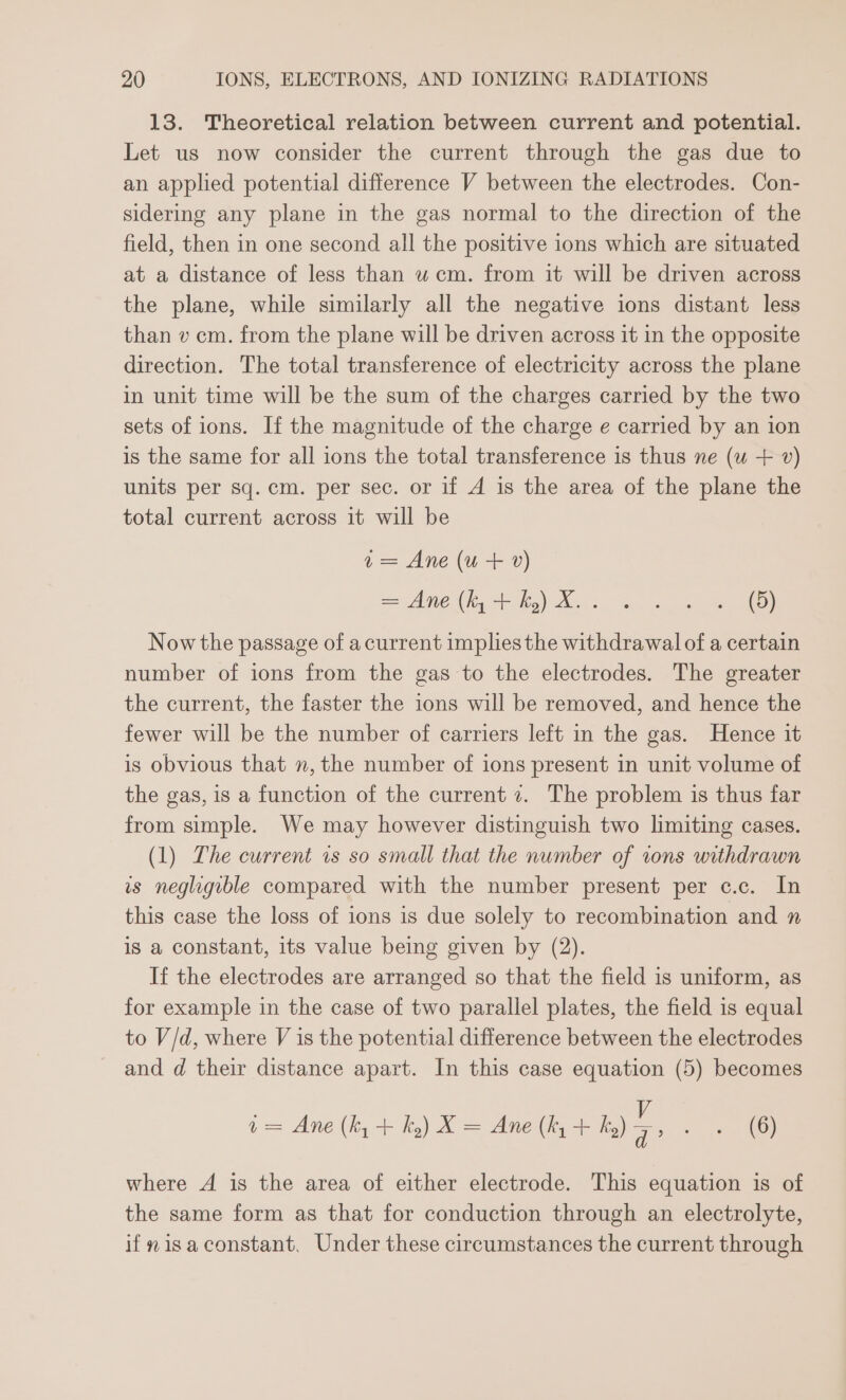 13. Theoretical relation between current and potential. Let us now consider the current through the gas due to an applied potential difference V between the electrodes. Con- sidering any plane in the gas normal to the direction of the field, then in one second all the positive ions which are situated at a distance of less than uw cm. from it will be driven across the plane, while similarly all the negative ions distant less than v cm. from the plane will be driven across it in the opposite direction. The total transference of electricity across the plane in unit time will be the sum of the charges carried by the two sets of ions. If the magnitude of the charge e carried by an ion is the same for all ions the total transference is thus ne (wu + v) units per sq. cm. per sec. or if A is the area of the plane the total current across it will be a= Ane (u+ v) = Anieth, hs) want. oa ee Now the passage of a current implies the withdrawal of a certain number of ions from the gas to the electrodes. The greater the current, the faster the ions will be removed, and hence the fewer will be the number of carriers left in the gas. Hence it is obvious that n, the number of ions present in unit volume of the gas, is a function of the current 7. The problem is thus far from simple. We may however distinguish two limiting cases. (1) The current vs so small that the number of tons withdrawn is negligible compared with the number present per c.c. In this case the loss of ions is due solely to recombination and n is a constant, its value being given by (2). If the electrodes are arranged so that the field is uniform, as for example in the case of two parallel plates, the field is equal to V/d, where V is the potential difference between the electrodes and d their distance apart. In this case equation (5) becomes i= Ane (by + hy) X= Ane (hy + hy) 7, oo Poe ty where A is the area of either electrode. This equation is of the same form as that for conduction through an electrolyte, if visa constant. Under these circumstances the current through