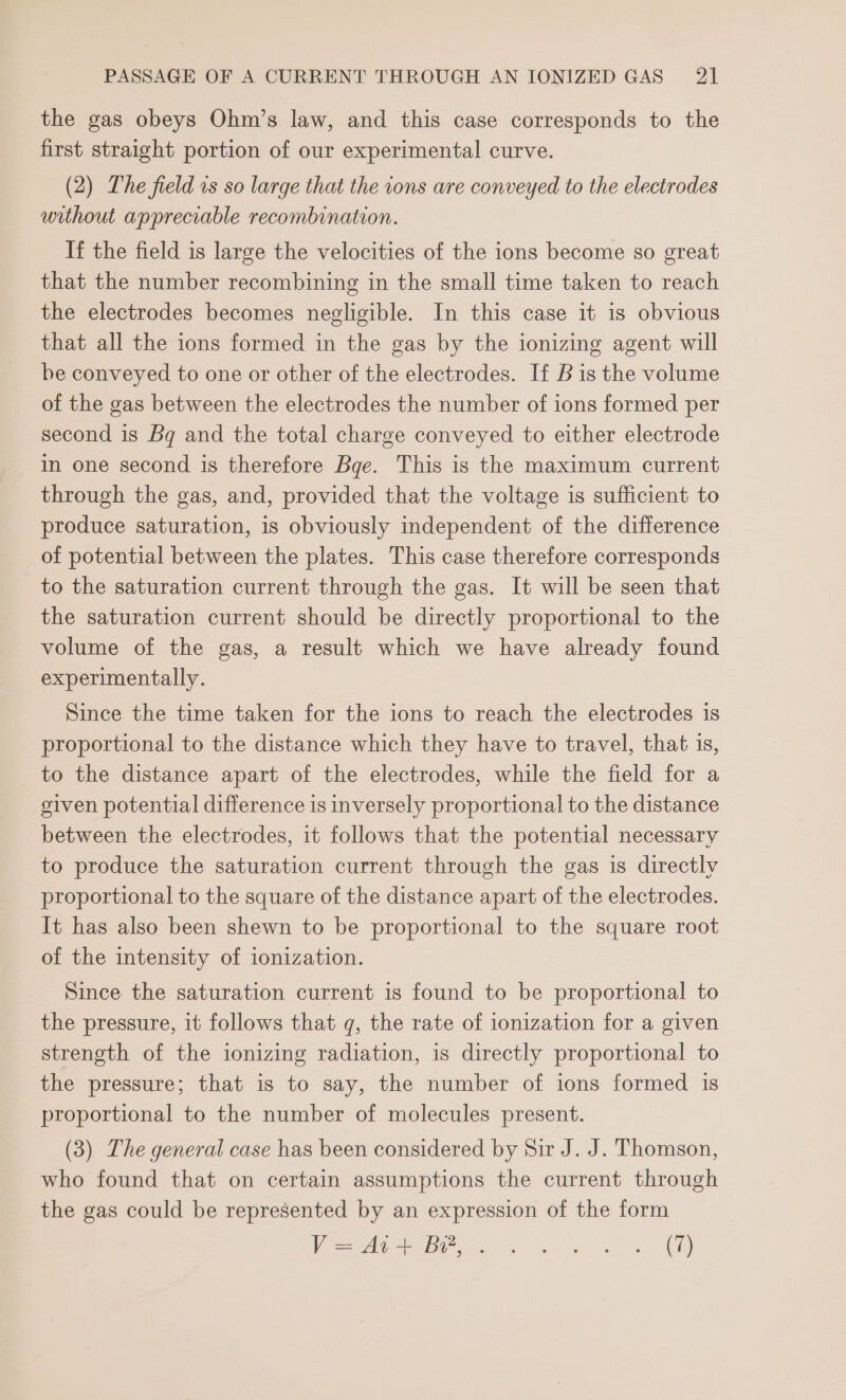 the gas obeys Ohm’s law, and this case corresponds to the first straight portion of our experimental curve. (2) The field vs so large that the ions are conveyed to the electrodes without appreciable recombination. If the field is large the velocities of the ions become so great that the number recombining in the small time taken to reach the electrodes becomes negligible. In this case it is obvious that all the ions formed in the gas by the ionizing agent will be conveyed to one or other of the electrodes. If B is the volume of the gas between the electrodes the number of ions formed per second is Bg and the total charge conveyed to either electrode in one second is therefore Bge. This is the maximum current through the gas, and, provided that the voltage is sufficient to produce saturation, is obviously independent of the difference of potential between the plates. This case therefore corresponds to the saturation current through the gas. It will be seen that the saturation current should be directly proportional to the volume of the gas, a result which we have already found experimentally. Since the time taken for the ions to reach the electrodes is proportional to the distance which they have to travel, that is, to the distance apart of the electrodes, while the field for a given potential difference is inversely proportional to the distance between the electrodes, it follows that the potential necessary to produce the saturation current through the gas is directly proportional to the square of the distance apart of the electrodes. It has also been shewn to be proportional to the square root of the intensity of ionization. Since the saturation current is found to be proportional to the pressure, it follows that g, the rate of ionization for a given strength of the ionizing radiation, is directly proportional to the pressure; that is to say, the number of ions formed is proportional to the number of molecules present. (3) The general case has been considered by Sir J. J. Thomson, who found that on certain assumptions the current through the gas could be represented by an expression of the form Ve ese