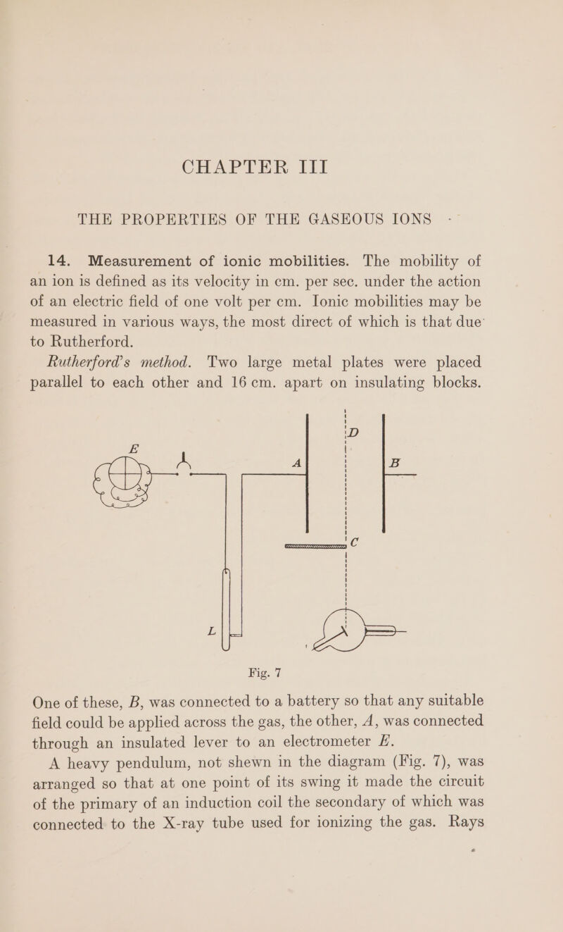 CHAPTER Tit THE PROPERTIES OF THE GASEOUS IONS 14. Measurement of ionic mobilities. The mobility of an ion is defined as its velocity in cm. per sec. under the action of an electric field of one volt per cm. Ionic mobilities may be measured in various ways, the most direct of which is that due’ to Rutherford. Rutherford’s method. Two large metal plates were placed parallel to each other and 16cm. apart on insulating blocks. Fig. 7 One of these, B, was connected to a battery so that any suitable field could be applied across the gas, the other, 4, was connected through an insulated lever to an electrometer &amp;. A heavy pendulum, not shewn in the diagram (Fig. 7), was arranged so that at one point of its swing it made the circuit of the primary of an induction coil the secondary of which was connected to the X-ray tube used for ionizing the gas. Rays
