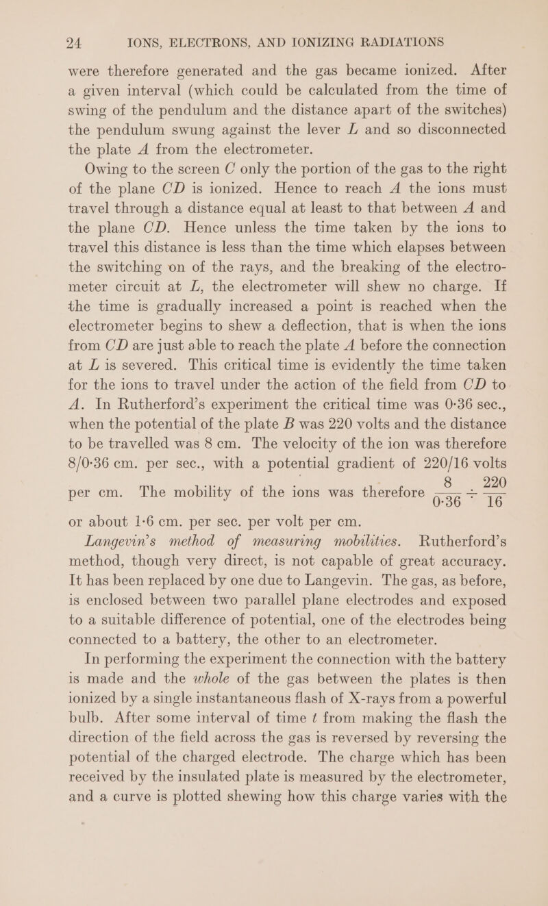 were therefore generated and the gas became ionized. After a given interval (which could be calculated from the time of swing of the pendulum and the distance apart of the switches) the pendulum swung against the lever LZ and so disconnected the plate A from the electrometer. Owing to the screen C only the portion of the gas to the right of the plane CD is ionized. Hence to reach A the ions must travel through a distance equal at least to that between A and the plane CD. Hence unless the time taken by the ions to travel this distance is less than the time which elapses between the switching on of the rays, and the breaking of the electro- meter circuit at L, the electrometer will shew no charge. If the time is gradually increased a point is reached when the electrometer begins to shew a deflection, that is when the ions from CD are just able to reach the plate A before the connection at [ is severed. This critical time is evidently the time taken for the ions to travel under the action of the field from CD to A. In Rutherford’s experiment the critical time was 0-36 sec., when the potential of the plate B was 220 volts and the distance to be travelled was 8 cm. The velocity of the ion was therefore 8/0-36 cm. per sec., with a potential gradient of 220/16 volts o: 7 8 220 per cm. The mobility of the ions was therefore 036 16 or about 1-6 cm. per sec. per volt per cm. Langevin’s method of measuring mobilities. Rutherford’s method, though very direct, is not capable of great accuracy. It has been replaced by one due to Langevin. The gas, as before, is enclosed between two parallel plane electrodes and exposed to a suitable difference of potential, one of the electrodes being connected to a battery, the other to an electrometer. In performing the experiment the connection with the battery is made and the whole of the gas between the plates is then ionized by a single instantaneous flash of X-rays from a powerful bulb. After some interval of time ¢ from making the flash the direction of the field across the gas is reversed by reversing the potential of the charged electrode. The charge which has been received by the insulated plate is measured by the electrometer, and a curve is plotted shewing how this charge varies with the