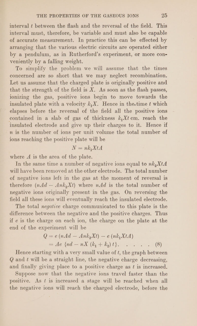 interval ¢ between the flash and the reversal of the field. This interval must, therefore, be variable and must also be capable of accurate measurement. In practice this can be effected by arranging that the various electric circuits are operated either by a pendulum, as in Rutherford’s experiment, or more con- veniently by a falling weight. To simplify the problem we will assume that the times concerned are so short that we may neglect recombination. Let us assume that the charged plate is originally positive and that the strength of the field is X. As soon as the flash passes, ionizing the gas, positive ions begin to move towards the insulated plate with a velocity k,X. Hence in thestime ¢ which elapses before the reversal of the field all the positive ions contained in a slab of gas of thickness k,Xtcm. reach the insulated electrode and give up their charges to it. Hence if nm is the number of ions per unit volume the total number of ions reaching the positive plate will be N= niet where A is the area of the plate. In the same time a number of negative ions equal to nk, XtA will have been removed at the other electrode. The total number of negative ions left in the gas at the moment of reversal is therefore (nAd — Ank,Xt) where nAd is the total number of negative ions originally present in the gas. On reversing the field all these ions will eventually reach the insulated electrode. The total negative charge communicated to this plate is the difference between the negative and the positive charges. Thus if e is the charge on each ion, the charge on the plate at the end of the experiment will be Q =e (nAd — Ank,Xt) — e (nk, XtA) = Ae Wid — ne (ley + Re ths cs a 8) Hence starting with a very small value of ¢, the graph between Q and ¢ will be a straight line, the negative charge decreasing, and finally giving place to a positive charge as ¢ is increased. Suppose now that the negative ions travel faster than the positive. As ¢ is increased a stage will be reached when all the negative ions will reach the charged electrode, before the