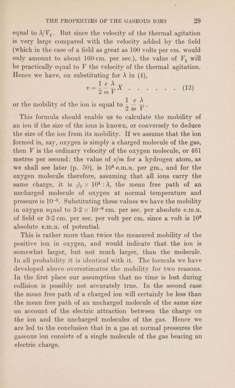 equal to A/V,. But since the velocity of the thermal agitation is very large compared with the velocity added by the field (which in the case of a field as great as 100 volts per cm. would only amount to about 160 cm. per sec.), the value of V, will be practically equal to V the velocity of the thermal agitation. Hence we have, on substituting for A in (4), led es ay a v et: ben or the mobility of the ion is equal to ee This formula should enable us to calculate the mobility of an ion if the size of the ions is known, or conversely to deduce the size of the ion from its mobility. If we assume that the ion formed in, say, oxygen is simply a charged molecule of the gas, then V is the ordinary velocity of the oxygen molecule, or 461 metres per second: the value of e/m for a hydrogen atom, as we shall see later (p. 50), is 10*e.m.u. per gm., and for the oxygen molecule therefore, assuming that all ions carry the same charge, it is 3; x 104:A, the mean free path of an uncharged molecule of oxygen at normal temperature and pressure is 10-5. Substituting these values we have the mobility in oxygen equal to 3-2 x 10-8 cm. per sec. per absolute e.m.u. of field or 3-2 cm. per sec. per volt per cm. since a volt is 108 absolute e.m.u. of potential. This is rather more than twice the measured mobility of the positive ion in oxygen, and would indicate that the ion is somewhat larger, but not much larger, than the molecule. In all probability it is identical with it. The formula we have developed above overestimates the mobility for two reasons. In the first place our assumption that no time is lost during collision is possibly not accurately true. In the second case the mean free path of a charged ion will certainly be less than the mean free path of an uncharged molecule of the same size on account of the electric attraction between the charge on the ion and the uncharged molecules of the gas. Hence we are led to the conclusion that in a gas at normal pressures the gaseous ton consists of a single molecule of the gas bearing an electric charge.