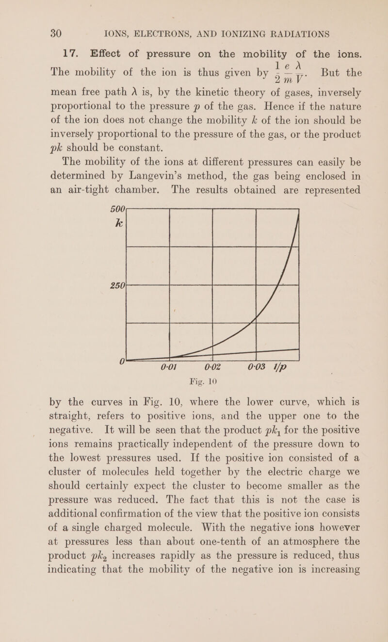 17. Effect of pressure on the mobility of the ions. ees But the mean free path A is, by the kinetic theory of gases, inversely proportional to the pressure p of the gas. Hence if the nature of the ion does not change the mobility &amp; of the ion should be inversely proportional to the pressure of the gas, or the product pk should be constant. The mobility of the ions at different pressures can easily be determined by Langevin’s method, the gas being enclosed in an air-tight chamber. The results obtained are represented The mobility of the ion is thus given by by the curves in Fig. 10, where the lower curve, which is straight, refers to positive ions, and the upper one to the negative. It will be seen that the product pk, for the positive ions remains practically independent of the pressure down to the lowest pressures used. If the positive ion consisted of a cluster of molecules held together by the electric charge we should certainly expect the cluster to become smaller as the pressure was reduced. The fact that this is not the case is additional confirmation of the view that the positive ion consists of a single charged molecule. With the negative ions however at pressures less than about one-tenth of an atmosphere the product pk, increases rapidly as the pressure is reduced, thus indicating that the mobility of the negative ion is increasing