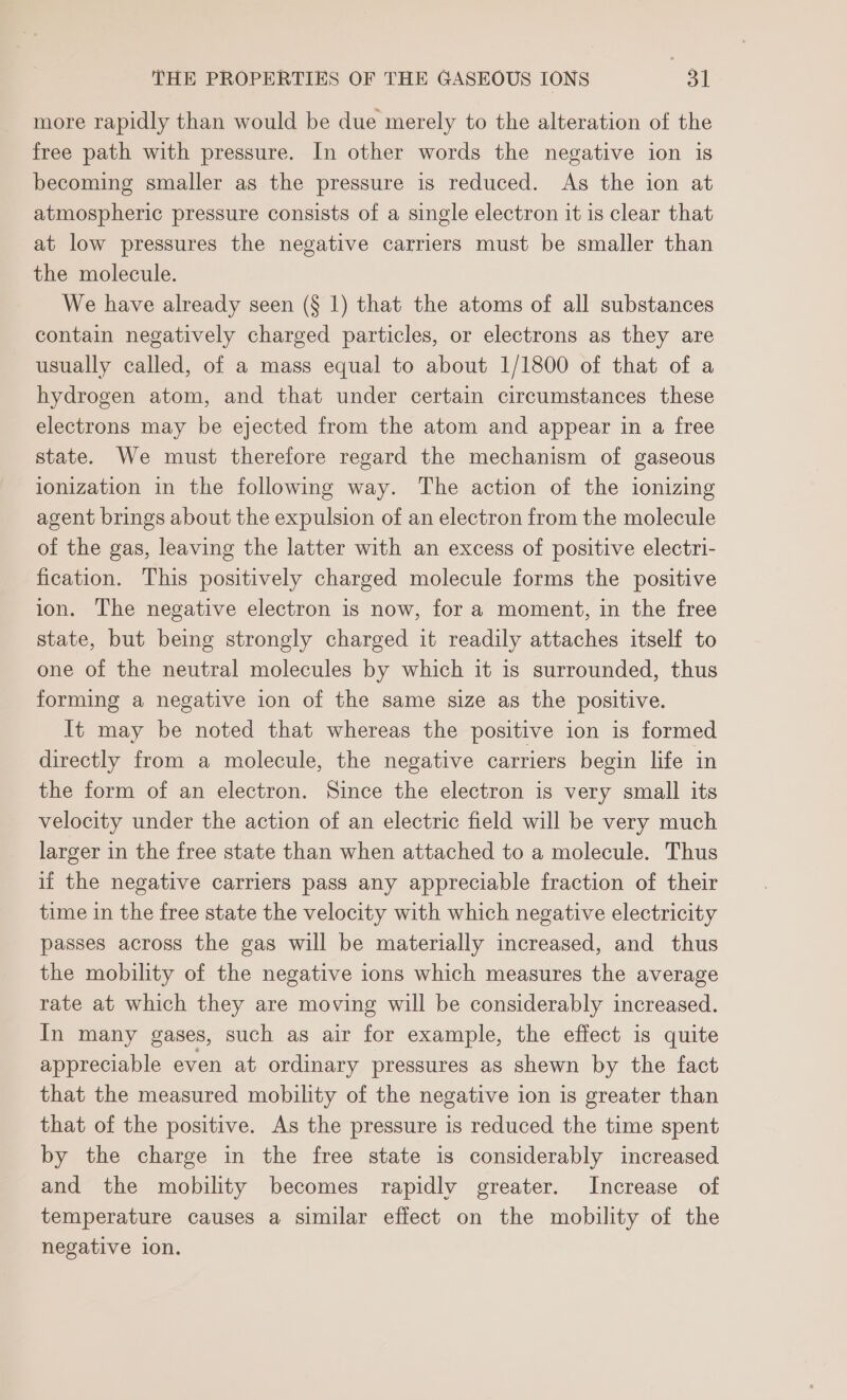 more rapidly than would be due merely to the alteration of the free path with pressure. In other words the negative ion is becoming smaller as the pressure is reduced. As the ion at atmospheric pressure consists of a single electron it is clear that at low pressures the negative carriers must be smaller than the molecule. We have already seen (§ 1) that the atoms of all substances contain negatively charged particles, or electrons as they are usually called, of a mass equal to about 1/1800 of that of a hydrogen atom, and that under certain circumstances these electrons may be ejected from the atom and appear in a free state. We must therefore regard the mechanism of gaseous ionization in the following way. The action of the ionizing agent brings about the expulsion of an electron from the molecule of the gas, leaving the latter with an excess of positive electri- fication. This positively charged molecule forms the positive ion. The negative electron is now, for a moment, in the free state, but being strongly charged it readily attaches itself to one of the neutral molecules by which it is surrounded, thus forming a negative ion of the same size as the positive. It may be noted that whereas the positive ion is formed directly from a molecule, the negative carriers begin life in the form of an electron. Since the electron is very small its velocity under the action of an electric field will be very much larger in the free state than when attached to a molecule. Thus if the negative carriers pass any appreciable fraction of their time in the free state the velocity with which negative electricity passes across the gas will be materially increased, and thus the mobility of the negative ions which measures the average rate at which they are moving will be considerably increased. In many gases, such as air for example, the effect is quite appreciable even at ordinary pressures as shewn by the fact that the measured mobility of the negative ion is greater than that of the positive. As the pressure is reduced the time spent by the charge in the free state is considerably increased and the mobility becomes rapidly greater. Increase of temperature causes a similar effect on the mobility of the negative ion.