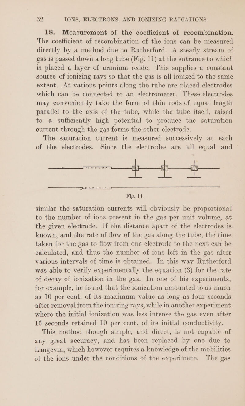 18. Measurement of the coefficient of recombination. The coefficient of recombination of the ions can be measured directly by a method due to Rutherford. A steady stream of gas is passed down a long tube (Fig. 11) at the entrance to which is placed a layer of uranium oxide. This supplies a constant source of ionizing rays so that the gas 1s all ionized to the same extent. At various points along the tube are placed electrodes which can be connected to an electrometer. These electrodes may conveniently take the form of thin rods of equal length parallel to the axis of the tube, while the tube itself, raised to a sufficiently high potential to produce the saturation current through the gas forms the other electrode. The saturation current is measured successively at each of the electrodes. Since the electrodes are all equal and Fig. 11 similar the saturation currents will obviously be proportional to the number of ions present in the gas per unit volume, at the given electrode. If the distance apart of the electrodes is known, and the rate of flow of the gas along the tube, the time taken for the gas to flow from one electrode to the next can be calculated, and thus the number of ions left in the gas after various intervals of time is obtained. In this way Rutherford was able to verify experimentally the equation (3) for the rate of decay of ionization in the gas. In one of his experiments, for example, he found that the ionization amounted to as much as 10 per cent. of its maximum value as long as four seconds after removal from the ionizing rays, while in another experiment where the initial ionization was less intense the gas even after 16 seconds retained 10 per cent. of its initial conductivity. This method though simple, and direct, is not capable of any great accuracy, and has been replaced by one due to Langevin, which however requires a knowledge of the mobilities of the ions under the conditions of the experiment. The gas