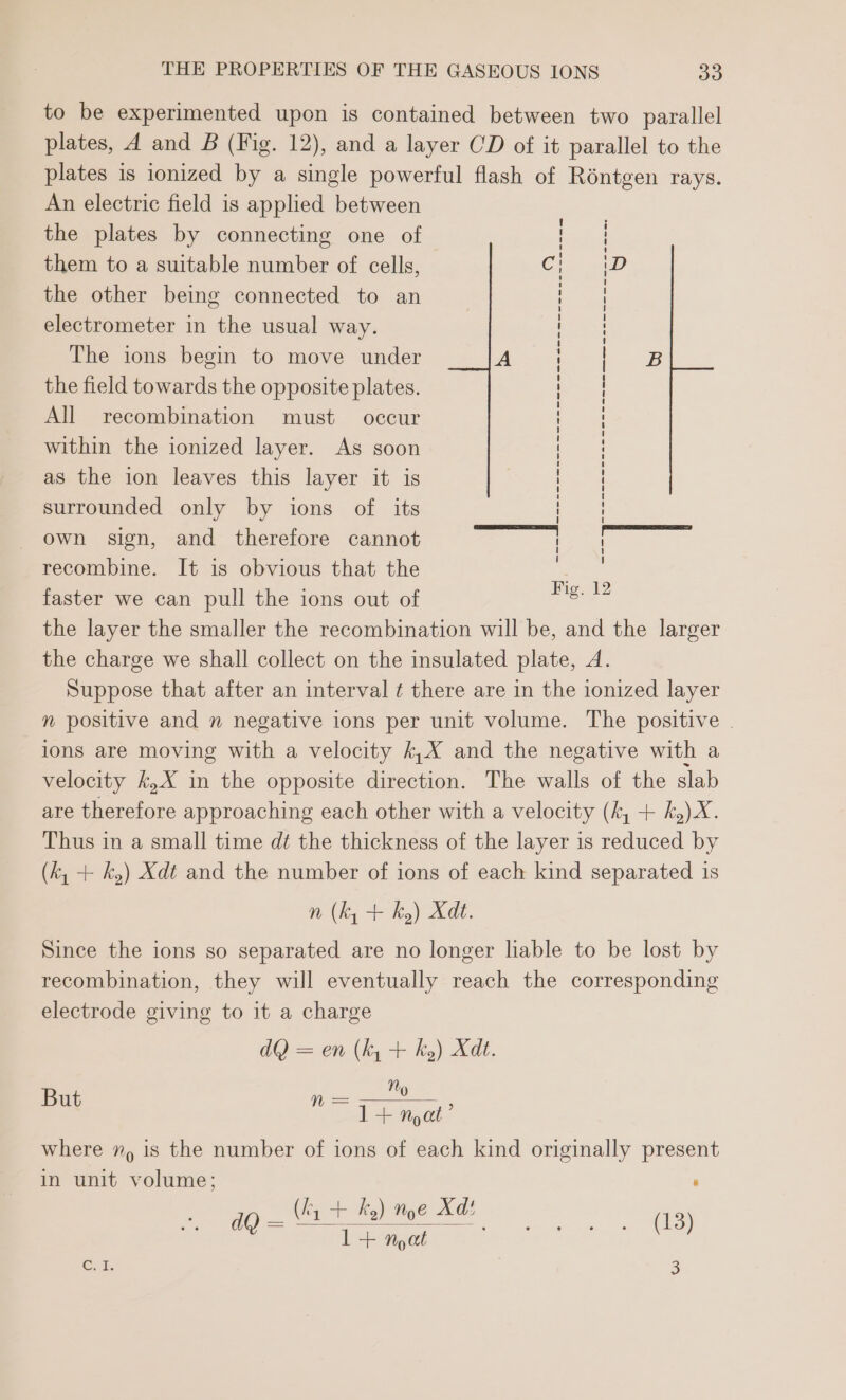 to be experimented upon is contained between two parallel plates, d and B (Fig. 12), and a layer CD of it parallel to the plates is ionized by a single powerful flash of Réntgen rays. An electric field is applied between the plates by connecting one of them to a suitable number of cells, C the other being connected to an electrometer in the usual way. The ions begin to move under A the field towards the opposite plates. All recombination must occur within the ionized layer. As soon as the ion leaves this layer it is surrounded only by ions of its own sign, and therefore cannot recombine. It is obvious that the faster we can pull the ions out of the layer the smaller the recombination will be, and the larger the charge we shall collect on the insulated plate, A. Suppose that after an interval ¢ there are in the ionized layer n positive and n negative ions per unit volume. The positive ions are moving with a velocity k,X and the negative with a velocity k,X in the opposite direction. The walls of the slab are therefore approaching each other with a velocity (k, + k,)X. Thus in a small time dt the thickness of the layer is reduced by (k, + k,) Xdt and the number of ions of each kind separated is n (k, + k) Xd. Since the ions so separated are no longer liable to be lost by recombination, they will eventually reach the corresponding electrode giving to it a charge dQ) = en (ky + ky) Xdt. N ese Nyc’ where 7, 1s the number of ions of each kind originally present in unit volume; ‘ (fy + ky) noe Xd! i) = moon a (13) Cut. ° : Fig. 12 But