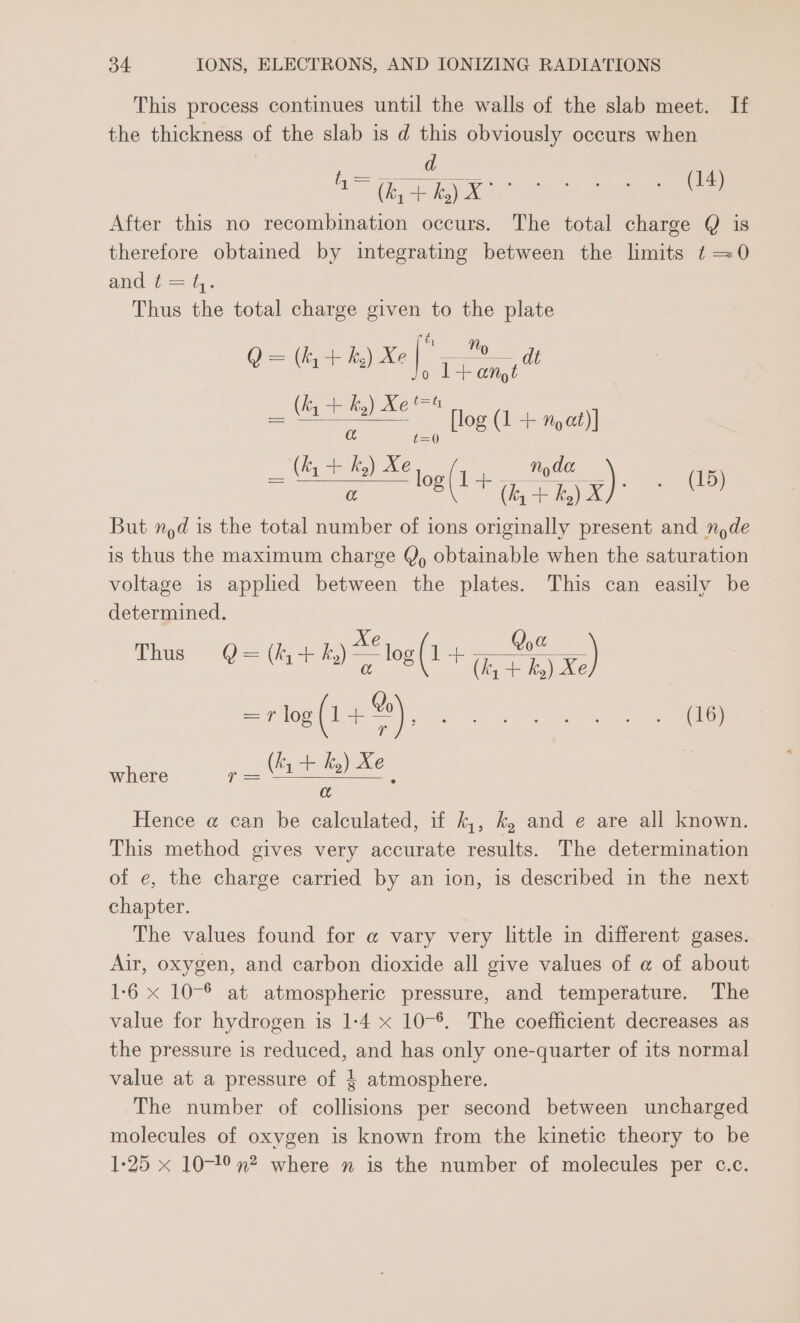 This process continues until the walls of the slab meet. If the thickness of the slab is d this obviously occurs when d es i, 2 ae ee (14) After this no recombination occurs. The total charge Q is therefore obtained by integrating between the limits t =0 and ¢— a. Thus the total charge given to the plate ie Pie eee ay Xe|. ae ; t=t ee flog (1 + Moet) i= (fy + hy) XJ But nod is the total number of ions originally present and ny de is thus the maximum charge Y, obtainable when the saturation voltage is applied between the plates. This can easily be determined. ky) X ee ES (+ te )i. ge at a Xe Qya Thus @= (y+) ~~“ log (1 bojicon us) =rlog (1+), Pe A a, ed ee where r= tsiahil) ie ; a Hence a@ can be calculated, if k,, k, and e are all known. This method gives very accurate results. The determination of e, the charge carried by an ion, is described in the next chapter. The values found for @ vary very little in different gases. Air, oxygen, and carbon dioxide all give values of a of about 1-6 x 10-® at atmospheric pressure, and temperature. The value for hydrogen is 1-4 x 10-*. The coefficient decreases as the pressure is reduced, and has only one-quarter of its normal value at a pressure of 4 atmosphere. The number of collisions per second between uncharged molecules of oxygen is known from the kinetic theory to be 1-25 x 10-19 n? where n is the number of molecules per c.c.