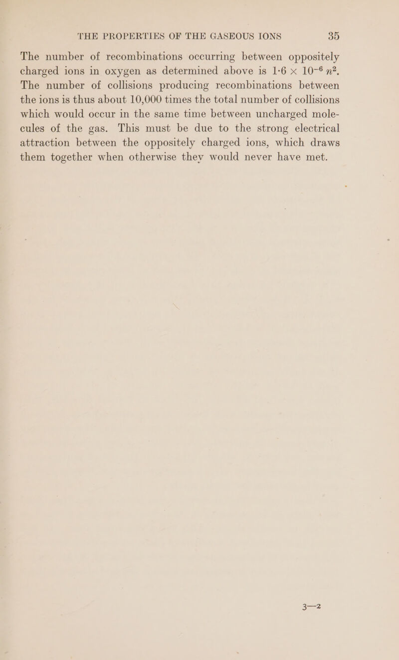 The number of recombinations occurring between oppositely charged ions in oxygen as determined above is 1-6 x 10-6 n?, The number of collisions producing recombinations between the ions is thus about 10,000 times the total number of collisions which would occur in the same time between uncharged mole- cules of the gas. This must be due to the strong electrical attraction between the oppositely charged ions, which draws them together when otherwise they would never have met.