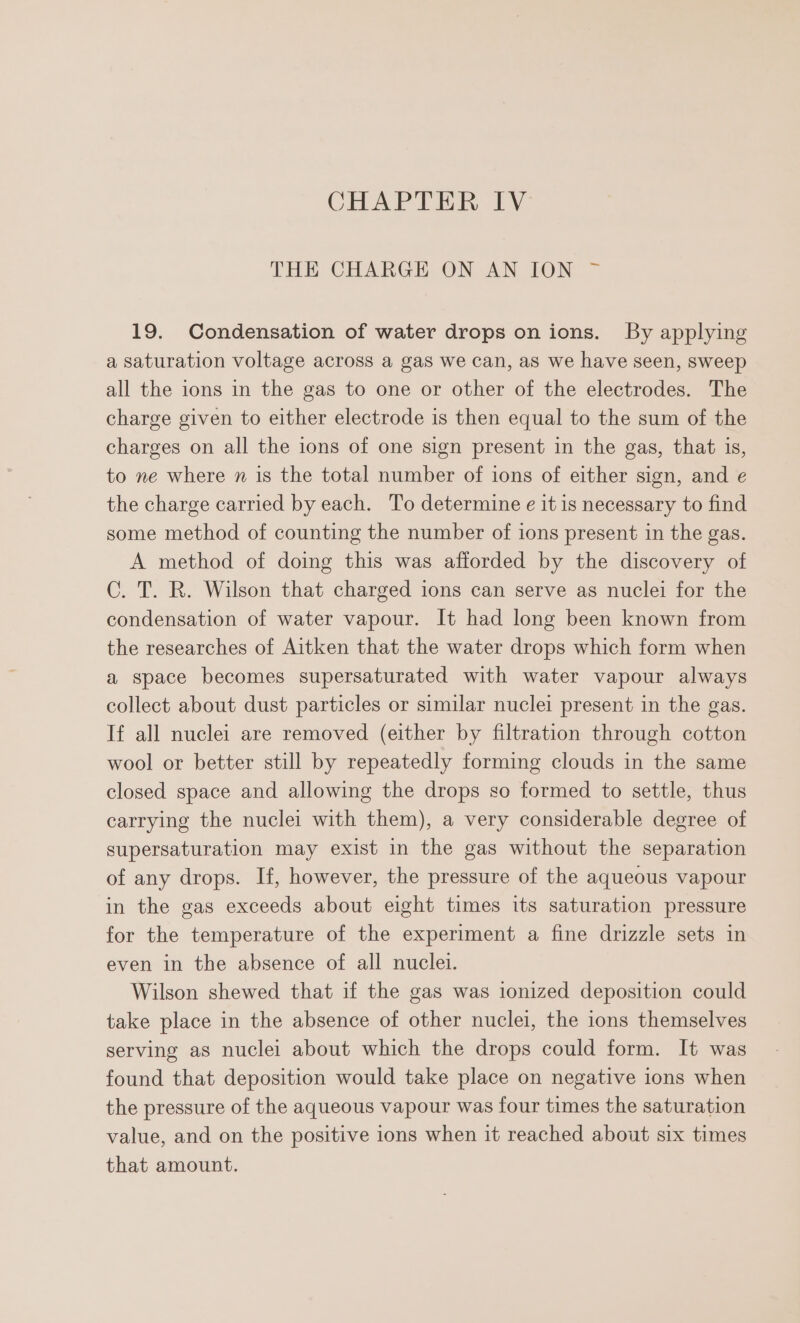 THE CHARGE ON AN ION ~ 19. Condensation of water drops on ions. By applying a saturation voltage across a gas we can, as we have seen, sweep all the ions in the gas to one or other of the electrodes. The charge given to either electrode is then equal to the sum of the charges on all the ions of one sign present in the gas, that is, to ne where n is the total number of ions of either sign, and e the charge carried by each. To determine e it is necessary to find some method of counting the number of ions present in the gas. A method of doing this was afforded by the discovery of C. T. R. Wilson that charged ions can serve as nuclei for the condensation of water vapour. It had long been known from the researches of Aitken that the water drops which form when a space becomes supersaturated with water vapour always collect about dust particles or similar nuclei present in the gas. If all nuclei are removed (either by filtration through cotton wool or better still by repeatedly forming clouds in the same closed space and allowing the drops so formed to settle, thus carrying the nuclei with them), a very considerable degree of supersaturation may exist in the gas without the separation of any drops. If, however, the pressure of the aqueous vapour in the gas exceeds about eight times its saturation pressure for the temperature of the experiment a fine drizzle sets in even in the absence of all nuclei. Wilson shewed that if the gas was ionized deposition could take place in the absence of other nuclei, the ions themselves serving as nuclei about which the drops could form. It was found that deposition would take place on negative ions when the pressure of the aqueous vapour was four times the saturation value, and on the positive ions when it reached about six times that amount.