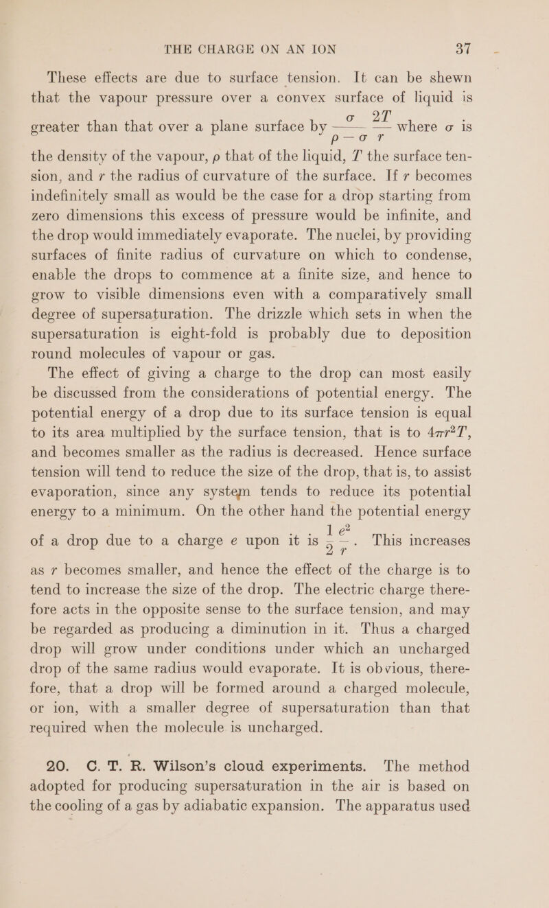 These effects are due to surface tension. It can be shewn that the vapour pressure over a convex surface of liquid is ereater than that over a plane surface by eats = where o is : Bea, the density of the vapour, p that of the liquid, 7 the surface ten- sion, and r the radius of curvature of the surface. If r becomes indefinitely small as would be the case for a drop starting from zero dimensions this excess of pressure would be infinite, and the drop would immediately evaporate. The nuclei, by providing surfaces of finite radius of curvature on which to condense, enable the drops to commence at a finite size, and hence to grow to visible dimensions even with a comparatively small degree of supersaturation. The drizzle which sets in when the supersaturation is eight-fold is probably due to deposition round molecules of vapour or gas. The effect of giving a charge to the drop can most easily be discussed from the considerations of potential energy. The potential energy of a drop due to its surface tension is equal to its area multiplied by the surface tension, that is to 4777, and becomes smaller as the radius is decreased. Hence surface tension will tend to reduce the size of the drop, that is, to assist evaporation, since any system tends to reduce its potential energy to a minimum. On the other hand the potential energy Bho he ee of a drop due to a charge e upon it is 5 <_ This increases 24 as r becomes smaller, and hence the effect of the charge is to tend to increase the size of the drop. The electric charge there- fore acts in the opposite sense to the surface tension, and may be regarded as producing a diminution in it. Thus a charged drop will grow under conditions under which an uncharged drop of the same radius would evaporate. It is obvious, there- fore, that a drop will be formed around a charged molecule, or ion, with a smaller degree of supersaturation than that required when the molecule is uncharged. 20. C. T. R. Wilson’s cloud experiments. The method adopted for producing supersaturation in the air is based on the cooling of a gas by adiabatic expansion. The apparatus used