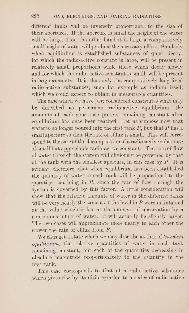 different tanks will be inversely proportional to the size of their apertures. If the aperture is small the height of the water will be large, if on the other hand it is large a comparatively small height of water will produce the necessary efflux. Similarly when equilibrium is established substances of quick decay, for which the radio-active constant is large, will be present in relatively small proportions while those which decay slowly and for which the radio-active constant is small, will be present in large amounts. It is thus only the comparatively long-lived radio-active substances, such for example as radium itself, which we could expect to obtain in measurable quantities. The case which we have just considered constitutes what may be described as permanent radio-active equilibrium, the amounts of each substance present remaining constant after equilibrium has once been reached. Let us suppose now that water is no longer poured into the first tank P, but that P has a small aperture so that the rate of efflux is small. This will corre- spond to the case of the decomposition of a radio-active substance of small but appreciable radio-active constant. The rate of flow of water through the system will obviously be governed by that of the tank with the smallest aperture, in this case by P. It is evident, therefore, that when equilibrium has been established the quantity of water in each tank will be proportional to the quantity remaining in P, since the rate of flow through the system is governed by this factor. A little consideration will shew that the relative amounts of water in the different tanks will be very nearly the same as if the level in P were maintained at the value which it has at the moment of observation by a continuous influx of water. It will actually be slightly larger. The two cases will approximate more nearly to each other the slower the rate of efflux from P. We thus get a state which we may describe as that of transient equilibrium, the relative quantities of water in each tank remaining constant, but each of the quantities decreasing in absolute magnitude proportionately to the quantity in the first tank. This case corresponds to that of a radio-active substance which gives rise by its disintegration to a series of radio-active
