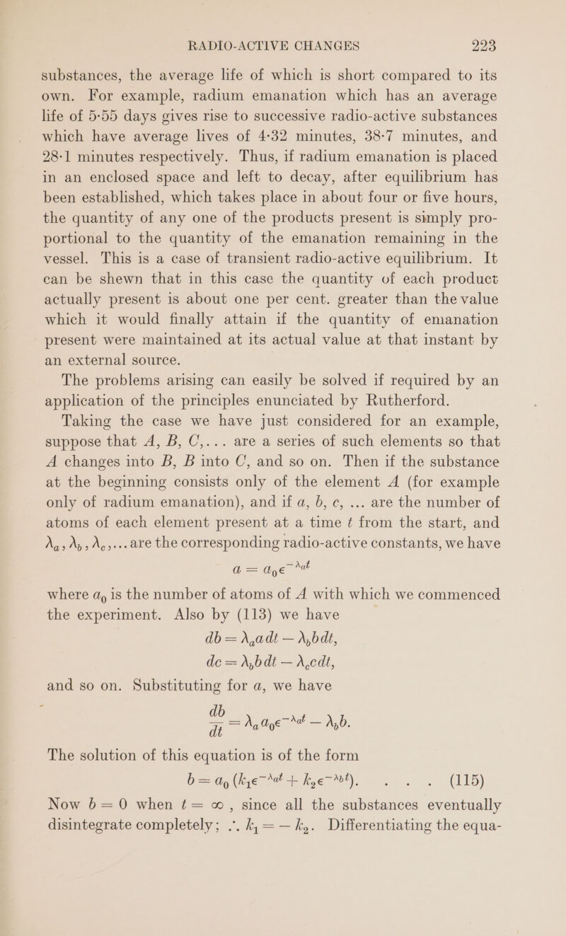 substances, the average life of which is short compared to its own. For example, radium emanation which has an average life of 5:55 days gives rise to successive radio-active substances which have average lives of 4-32 minutes, 38-7 minutes, and 28-1 minutes respectively. Thus, if radium emanation is placed in an enclosed space and left to decay, after equilibrium has been established, which takes place in about four or five hours, the quantity of any one of the products present is sumply pro- portional to the quantity of the emanation remaining in the vessel. This is a case of transient radio-active equilibrium. It can be shewn that in this case the quantity of each product actually present 1s about one per cent. greater than the value which it would finally attain if the quantity of emanation present were maintained at its actual value at that instant by an external source. The problems arising can easily be solved if required by an application of the principles enunciated by Rutherford. Taking the case we have just considered for an example, suppose that A, B, C,... are a series of such elements so that A changes into B, B into C, and so on. Then if the substance at the beginning consists only of the element A (for example only of radium emanation), and if a, 6, c, ... are the number of atoms of each element present at a time ¢ from the start, and Na» Ap» Ag+. are the corresponding radio-active constants, we have = Aye re where dy is the number of atoms of A with which we commenced the experiment. Also by (113) we have db = X,adt — r,bdt, dc = A,bdt — X,cdt, and so on. Substituting for a, we have o = ee The solution of this equation is of the form D= Gy (hye + hye), 32. w 2S. (115) Now 6=0 when t= ~, since all the substances eventually disintegrate completely; .. k,=—k,. Differentiating the equa-