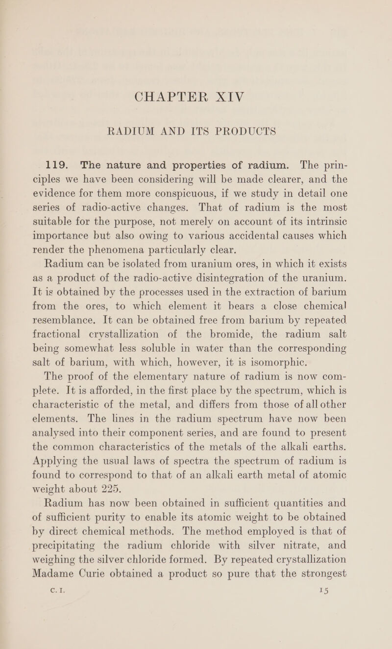 CHAPTER XIV RADIUM AND ITS PRODUCTS 119. The nature and properties of radium. The prin- ciples we have been considering will be made clearer, and the evidence for them more conspicuous, if we study in detail one series of radio-active changes. That of radium is the most suitable for the purpose, not merely on account of its intrinsic importance but also owing to various accidental] causes which render the phenomena particularly clear. Radium can be isolated from uranium ores, in which it exists as a product of the radio-active disintegration of the uranium. It is obtained by the processes used in the extraction of barium from the ores, to which element it bears a close chemical resemblance. It can be obtained free from barium by repeated fractional crystallization of the bromide, the radium salt being somewhat less soluble in water than the corresponding salt of barium, with which, however, it is isomorphic. The proof of the elementary nature of radium is now com- plete. It is afforded, in the first place by the spectrum, which is characteristic of the metal, and differs from those of all other elements. The lines in the radium spectrum have now been analysed into their component series, and are found to present the common characteristics of the metals of the alkali earths. Applying the usual laws of spectra the spectrum of radium is found to correspond to that of an alkali earth metal of atomic weight about 225. Radium has now been obtained in sufficient quantities and of sufficient purity to enable its atomic weight to be obtained by direct chemical methods. The method employed is that of precipitating the radium chloride with silver nitrate, and weighing the silver chloride formed. By repeated crystallization Madame Curie obtained a product so pure that the strongest