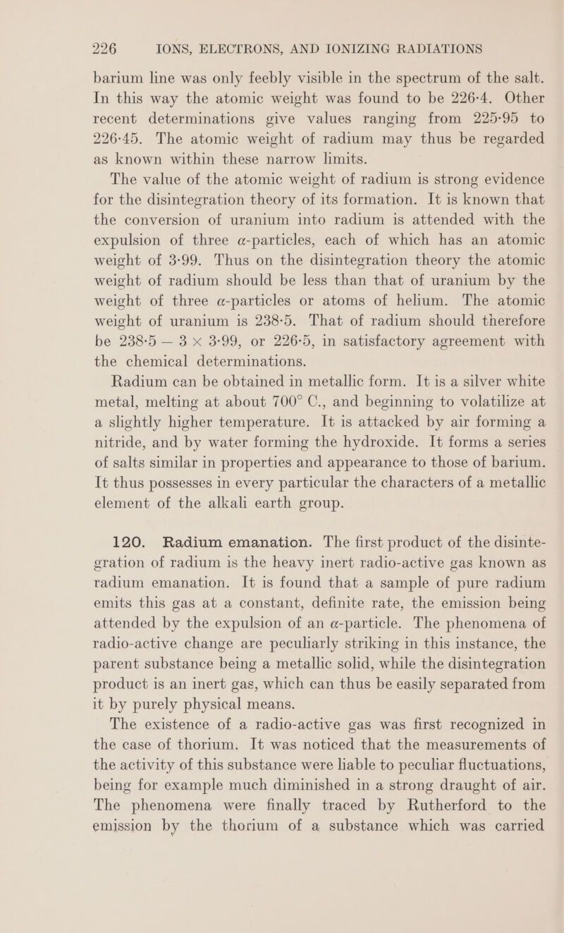 barium line was only feebly visible in the spectrum of the salt. In this way the atomic weight was found to be 226-4. Other recent determinations give values ranging from 225-95 to 226-45. The atomic weight of radium may thus be regarded as known within these narrow limits. The value of the atomic weight of radium is strong evidence for the disintegration theory of its formation. It is known that the conversion of uranium into radium is attended with the expulsion of three a-particles, each of which has an atomic weight of 3-99. Thus on the disintegration theory the atomic weight of radium should be less than that of uranium by the weight of three a-particles or atoms of helium. The atomic weight of uranium is 238-5. That of radium should therefore be 238-5 — 3 x 3-99, or 226-5, in satisfactory agreement with the chemical determinations. Radium can be obtained in metallic form. It is a silver white metal, melting at about 700° C., and beginning to volatilize at a slightly higher temperature. It is attacked by air forming a nitride, and by water forming the hydroxide. It forms a series of salts similar in properties and appearance to those of barium. It thus possesses in every particular the characters of a metallic element of the alkali earth group. 120. Radium emanation. The first product of the disinte- gration of radium is the heavy inert radio-active gas known as radium emanation. It is found that a sample of pure radium emits this gas at a constant, definite rate, the emission being attended by the expulsion of an a-particle. The phenomena of radio-active change are peculiarly striking in this instance, the parent substance being a metallic solid, while the disintegration product is an inert gas, which can thus be easily separated from it by purely physical means. The existence of a radio-active gas was first recognized in the case of thorium. It was noticed that the measurements of the activity of this substance were liable to peculiar fluctuations, being for example much diminished in a strong draught of air. The phenomena were finally traced by Rutherford to the emission by the thorium of a substance which was carried