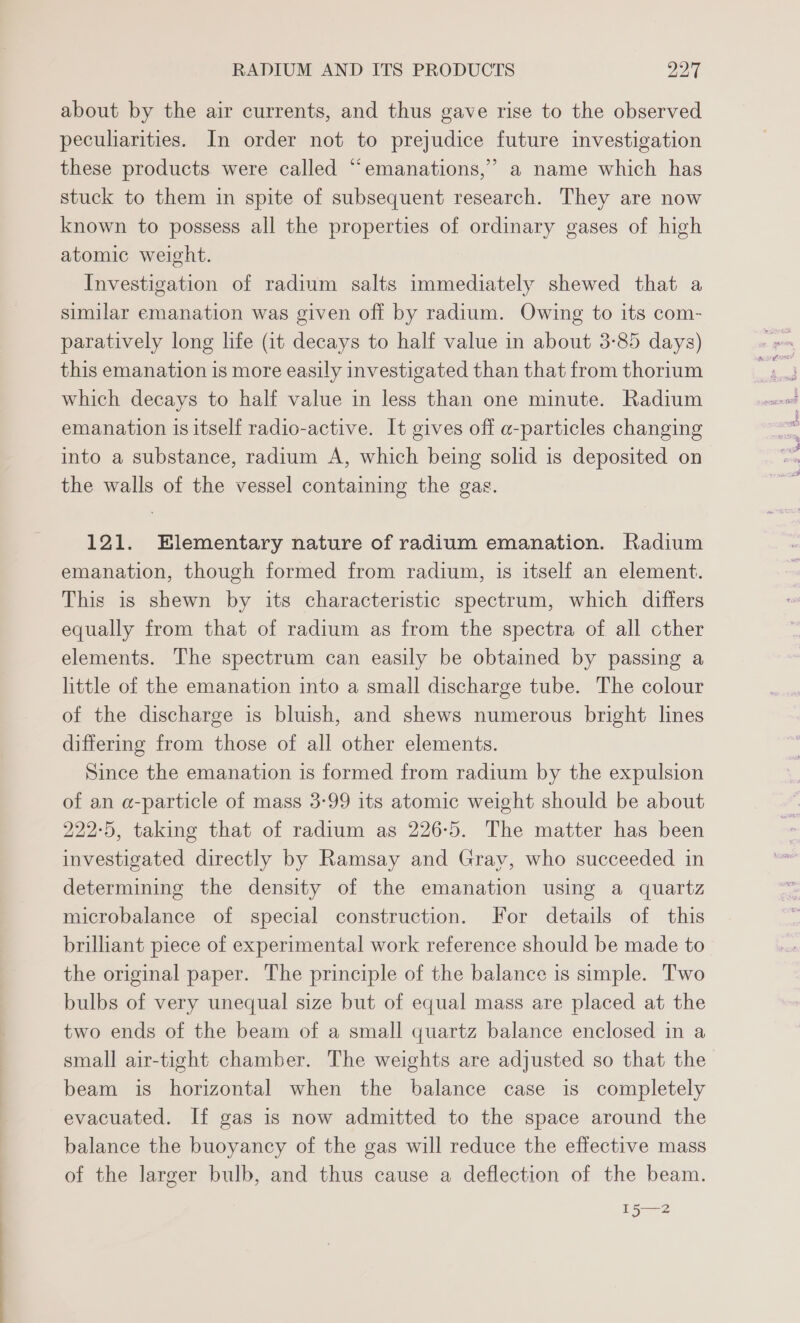 about by the air currents, and thus gave rise to the observed peculiarities. In order not to prejudice future investigation these products were called “emanations,” a name which has stuck to them in spite of subsequent research. They are now known to possess all the properties of ordinary gases of high atomic weight. Investigation of radium salts immediately shewed that a similar emanation was given off by radium. Owing to its com- paratively long life (it decays to half value in about 3-85 days) this emanation is more easily investigated than that from thorium which decays to half value in less than one minute. Radium emanation is itself radio-active. It gives off a-particles changing into a substance, radium A, which being solid is deposited on the walls of the vessel containing the gas. 121. Elementary nature of radium emanation. Radium emanation, though formed from radium, 1s itself an element. This is shewn by its characteristic spectrum, which differs equally from that of radium as from the spectra of all cther elements. The spectrum can easily be obtained by passing a little of the emanation into a small discharge tube. The colour of the discharge is bluish, and shews numerous bright lines differing from those of all other elements. Since the emanation is formed from radium by the expulsion of an a-particle of mass 3-99 its atomic weight should be about 222-5, taking that of radium as 226-5. The matter has been investigated directly by Ramsay and Gray, who succeeded in determining the density of the emanation using a quartz microbalance of special construction. For details of this brilliant piece of experimental work reference should be made to the original paper. The principle of the balance is simple. Two bulbs of very unequal size but of equal mass are placed at the two ends of the beam of a small quartz balance enclosed in a small air-tight chamber. The weights are adjusted so that the beam is horizontal when the balance case is completely evacuated. If gas is now admitted to the space around the balance the buoyancy of the gas will reduce the effective mass of the larger bulb, and thus cause a deflection of the beam.