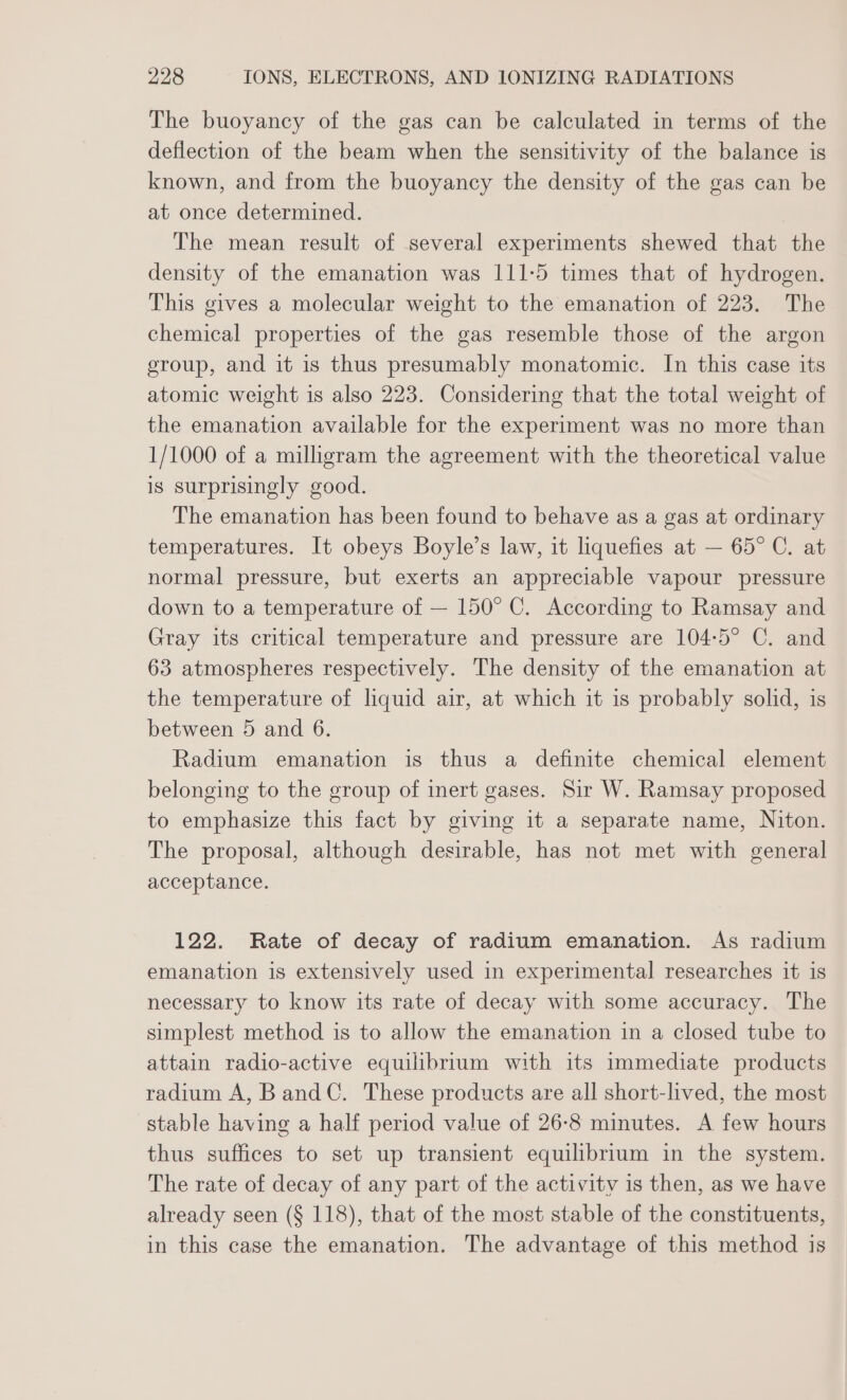 The buoyancy of the gas can be calculated in terms of the deflection of the beam when the sensitivity of the balance is known, and from the buoyancy the density of the gas can be at once determined. The mean result of several experiments shewed that the density of the emanation was 111-5 times that of hydrogen. This gives a molecular weight to the emanation of 223. The chemical properties of the gas resemble those of the argon group, and it is thus presumably monatomic. In this case its atomic weight is also 223. Considering that the total weight of the emanation available for the experiment was no more than 1/1000 of a milligram the agreement with the theoretical value is surprisingly good. The emanation has been found to behave as a gas at ordinary temperatures. It obeys Boyle’s law, it liquefies at — 65° C. at normal pressure, but exerts an appreciable vapour pressure down to a temperature of — 150° C. According to Ramsay and Gray its critical temperature and pressure are 104-5° C. and 63 atmospheres respectively. The density of the emanation at the temperature of liquid air, at which it is probably solid, is between 5 and 6. Radium emanation is thus a definite chemical element belonging to the group of inert gases. Sir W. Ramsay proposed to emphasize this fact by giving it a separate name, Niton. The proposal, although desirable, has not met with general acceptance. 122. Rate of decay of radium emanation. As radium emanation is extensively used in experimental researches it is necessary to know its rate of decay with some accuracy. The simplest method is to allow the emanation in a closed tube to attain radio-active equilibrium with its immediate products radium A, Band C. These products are all short-lived, the most stable having a half period value of 26-8 minutes. A few hours thus suffices to set up transient equilibrium in the system. The rate of decay of any part of the activity is then, as we have already seen (§ 118), that of the most stable of the constituents, in this case the emanation. The advantage of this method is