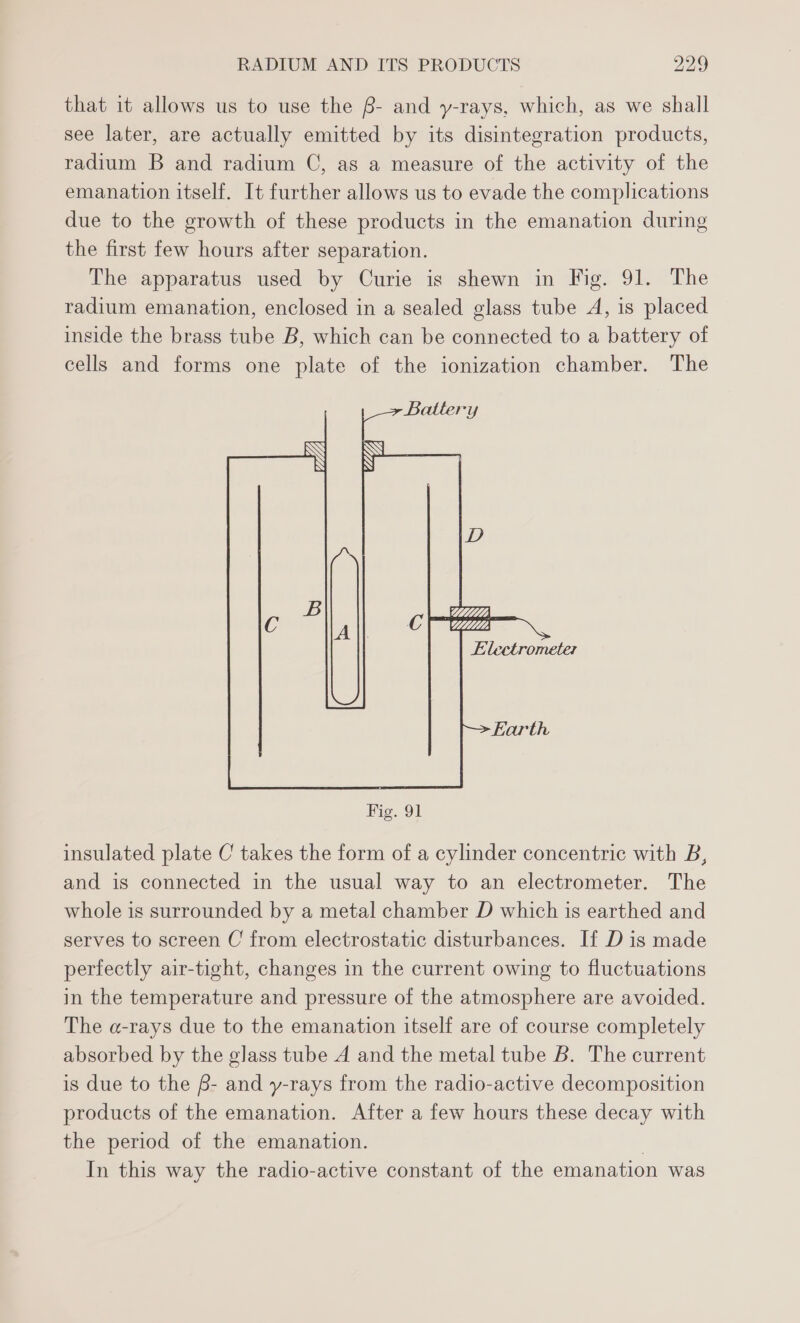 that it allows us to use the B- and y-rays, which, as we shall see later, are actually emitted by its disintegration products, radium B and radium C, as a measure of the activity of the emanation itself. It further allows us to evade the complications due to the growth of these products in the emanation during the first few hours after separation. The apparatus used by Curie is shewn in Fig. 91. The radium emanation, enclosed in a sealed glass tube A, is placed inside the brass tube B, which can be connected to a battery of cells and forms one plate of the ionization chamber. The VLAD Fig. 91 insulated plate C takes the form of a cylinder concentric with B, and is connected in the usual way to an electrometer. The whole is surrounded by a metal chamber D which is earthed and serves to screen C from electrostatic disturbances. If D is made perfectly air-tight, changes in the current owing to fluctuations in the temperature and pressure of the atmosphere are avoided. The a-rays due to the emanation itself are of course completely absorbed by the glass tube A and the metal tube B. The current is due to the f- and y-rays from the radio-active decomposition products of the emanation. After a few hours these decay with the period of the emanation. | In this way the radio-active constant of the emanation was