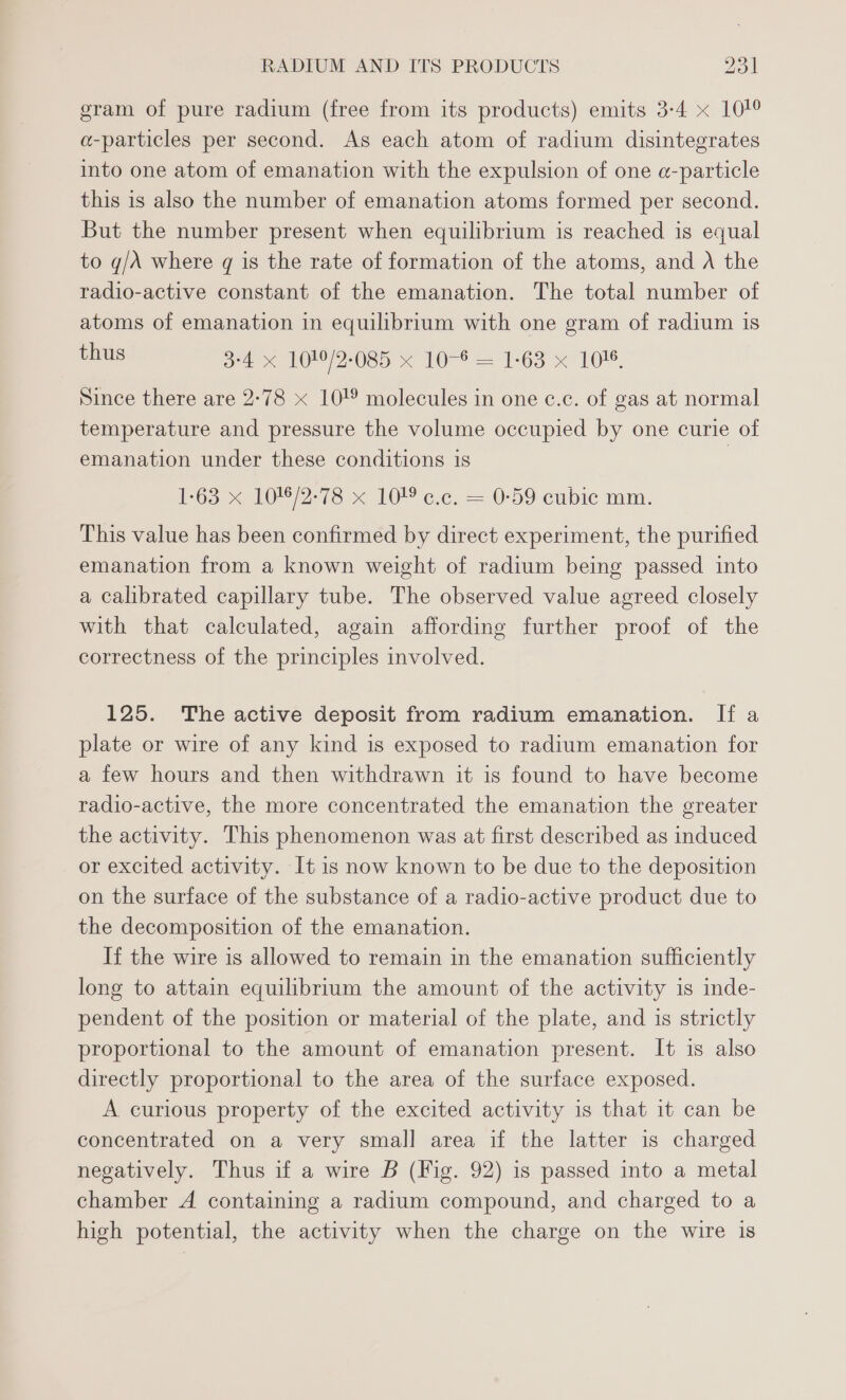 gram of pure radium (free from its products) emits 3-4 x 101° a-particles per second. As each atom of radium disintegrates into one atom of emanation with the expulsion of one a-particle this is also the number of emanation atoms formed per second. But the number present when equilibrium is reached is equal to g/A where q is the rate of formation of the atoms, and A the radio-active constant of the emanation. The total number of atoms of emanation in equilibrium with one gram of radium is thus 3-4 x 1019/2-085 x 10-6 = 1-63 x 10%. Since there are 2-78 x 10!® molecules in one c.c. of gas at normal temperature and pressure the volume occupied by one curie of emanation under these conditions is Foo < Wee 7s x 10 ec, = 0-59 cubic mm. This value has been confirmed by direct experiment, the purified emanation from a known weight of radium being passed into a calibrated capillary tube. The observed value agreed closely with that calculated, again affording further proof of the correctness of the principles involved. 125. The active deposit from radium emanation. If a plate or wire of any kind is exposed to radium emanation for a few hours and then withdrawn it is found to have become radio-active, the more concentrated the emanation the greater the activity. This phenomenon was at first described as induced or excited activity. It is now known to be due to the deposition on the surface of the substance of a radio-active product due to the decomposition of the emanation. If the wire is allowed to remain in the emanation sufficiently long to attain equilibrium the amount of the activity is inde- pendent of the position or material of the plate, and is strictly proportional to the amount of emanation present. It is also directly proportional to the area of the surface exposed. A curious property of the excited activity is that it can be concentrated on a very small area if the latter is charged negatively. Thus if a wire B (Fig. 92) is passed into a metal chamber A containing a radium compound, and charged to a high potential, the activity when the charge on the wire is