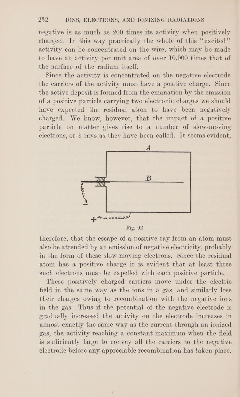 negative is as much as 200 times its activity when positively charged. In this way practically the whole of this “excited” activity can be concentrated on the wire, which may be made to have an activity per unit area of over 10,000 times that of the surface of the radium itself. Since the activity is concentrated on the negative electrode the carriers of the activity must have a positive charge. Since the active deposit is formed from the emanation by the emission of a positive particle carrying two electronic charges we should have expected the residual atom to have been negatively charged. We know, however, that the impact of a positive particle on matter gives rise to a number of slow-moving electrons, or 6-rays as they have been called. It seems evident, Fig. 92 therefore, that the escape of a positive ray from an atom must also be attended by an emission of negative electricity, probably in the form of these slow-moving electrons. Since the residual atom has a positive charge it is evident that at least three such electrons must be expelled with each positive particle. These positively charged carriers move under the electric field in the same way as the ions in a gas, and similarly lose their charges owing to recombination with the negative ions in the gas. Thus if the potential of the negative electrode is gradually increased the activity on the electrode increases in almost exactly the same way as the current through an ionized gas, the activity reaching a constant maximum when the field is sufficiently large to convey all the carriers to the negative electrode before any appreciable recombination has taken place.