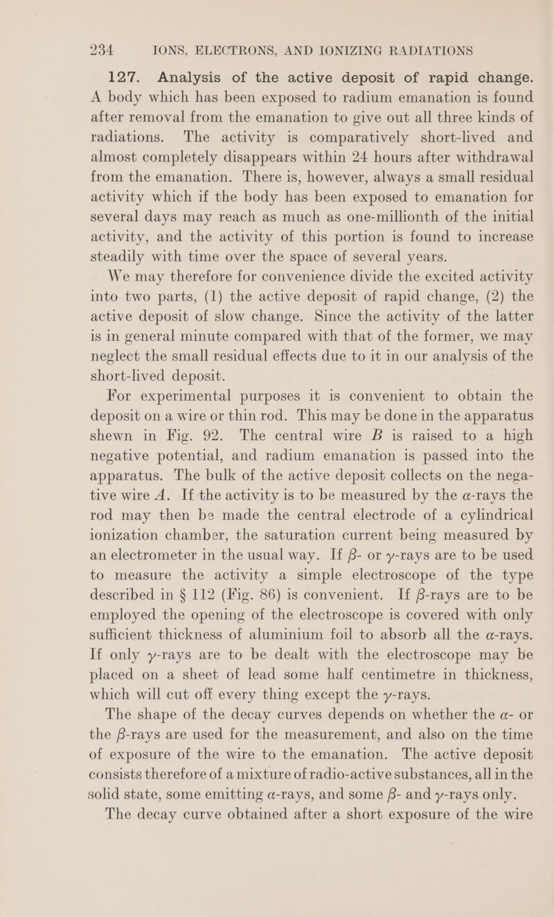 127. Analysis of the active deposit of rapid change. A body which has been exposed to radium emanation is found after removal from the emanation to give out all three kinds of radiations. The activity is comparatively short-lived and almost completely disappears within 24 hours after withdrawal from the emanation. There is, however, always a small residual activity which if the body has been exposed to emanation for several days may reach as much as one-millionth of the initial activity, and the activity of this portion is found to increase steadily with time over the space of several years. We may therefore for convenience divide the excited activity into two parts, (1) the active deposit of rapid change, (2) the active deposit of slow change. Since the activity of the latter is in general minute compared with that of the former, we may neglect the small residual effects due to it in our analysis of the short-lived deposit. For experimental purposes it is convenient to obtain the deposit on a wire or thin rod. This may be done in the apparatus shewn in Fig. 92. The central wire B is raised to a high negative potential, and radium emanation is passed into the apparatus. The bulk of the active deposit collects on the nega- tive wire A. If the activity is to be measured by the a-rays the rod may then be made the central electrode of a cylindrical ionization chamber, the saturation current being measured by an electrometer in the usual way. If f- or y-rays are to be used to measure the activity a simple electroscope of the type described in § 112 (Fig. 86) is convenient. If 6-rays are to be employed the opening of the electroscope is covered with only sufficient thickness of aluminium foil to absorb all the a-rays. If only y-rays are to be dealt with the electroscope may be placed on a sheet of lead some half centimetre in thickness, which will cut off every thing except the y-rays. The shape of the decay curves depends on whether the a- or the 6-rays are used for the measurement, and also on the time of exposure of the wire to the emanation. The active deposit consists therefore of a mixture of radio-active substances, all in the solid state, some emitting a-rays, and some f- and y-rays only. The decay curve obtained after a short exposure of the wire