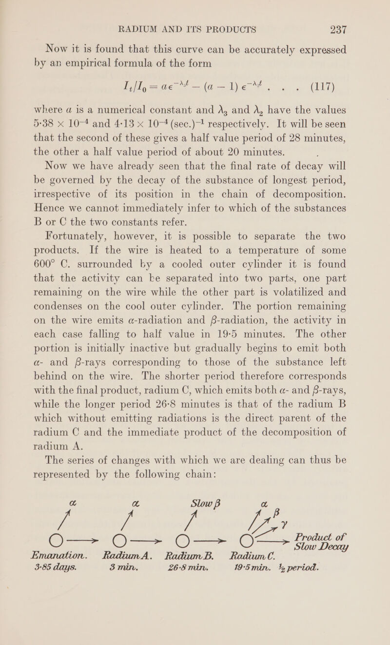 Now it is found that this curve can be accurately expressed by an empirical formula of the form ieee ie be F 4. (I17) where a@ is a numerical constant and A, and A, have the values 5:38 x 10-4 and 4-13 x 10-4 (sec.)-! respectively. It will be seen that the second of these gives a half value period of 28 minutes, the other a half value period of about 20 minutes. Now we have already seen that the final rate of decay will be governed by the decay of the substance of longest period, irrespective of its position in the chain of decomposition. Hence we cannot immediately infer to which of the substances B or C the two constants refer. Fortunately, however, it is possible to separate the two products. If the wire is heated to a temperature of some 600° C. surrounded by a cooled outer cylinder it is found that the activity can ke separated into two parts, one part remaining on the wire while the other part is volatilized and condenses on the cool outer cylinder. The portion remaining on the wire emits a-radiation and f-radiation, the activity in each case falling to half value in 19:5 minutes. The other portion is initially inactive but gradually begins to emit both a- and f-rays corresponding to those of the substance left behind on the wire. The shorter period therefore corresponds with the final product, radium C, which emits both a- and f-rays, while the longer period 26-8 minutes is that of the radium B which without emitting radiations is the direct parent of the radium C and the immediate product of the decomposition of radium A. The series of changes with which we are dealing can thus be represented by the following chain: a a Slow B a Cady ey aa 2 O—- O—> O—> O- > kage Emanation. RadiumA. RadiumB. Radium. 3-85 days. 3 min. 26:8 min. 19-‘5min. 4 period.