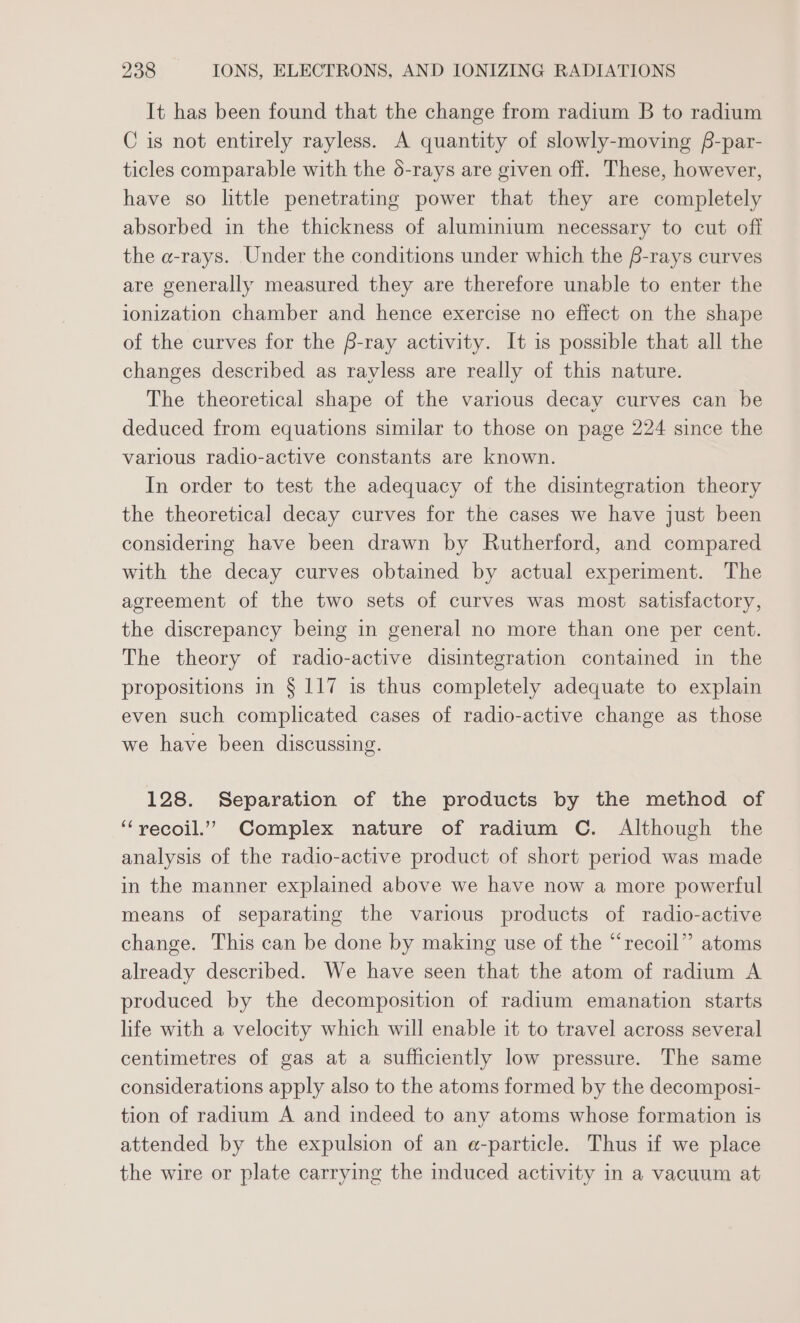 It has been found that the change from radium B to radium C is not entirely rayless. A quantity of slowly-moving f-par- ticles comparable with the 6-rays are given off. These, however, have so little penetrating power that they are completely absorbed in the thickness of aluminium necessary to cut off the a-rays. Under the conditions under which the f-rays curves are generally measured they are therefore unable to enter the ionization chamber and hence exercise no effect on the shape of the curves for the f-ray activity. It is possible that all the changes described as rayless are really of this nature. The theoretical shape of the various decay curves can be deduced from equations similar to those on page 224 since the various radio-active constants are known. In order to test the adequacy of the disintegration theory the theoretical decay curves for the cases we have just been considering have been drawn by Rutherford, and compared with the decay curves obtained by actual experiment. The agreement of the two sets of curves was most satisfactory, the discrepancy being in general no more than one per cent. The theory of radio-active disintegration contained in the propositions in § 117 is thus completely adequate to explain even such complicated cases of radio-active change as those we have been discussing. 128. Separation of the products by the method of “vecoil.” Complex nature of radium C. Although the analysis of the radio-active product of short period was made in the manner explained above we have now a more powerful means of separating the various products of radio-active change. This can be done by making use of the “recoil” atoms already described. We have seen that the atom of radium A produced by the decomposition of radium emanation starts life with a velocity which will enable it to travel across several centimetres of gas at a sufficiently low pressure. The same considerations apply also to the atoms formed by the decomposi- tion of radium A and indeed to any atoms whose formation is attended by the expulsion of an e-particle. Thus if we place the wire or plate carrying the induced activity in a vacuum at