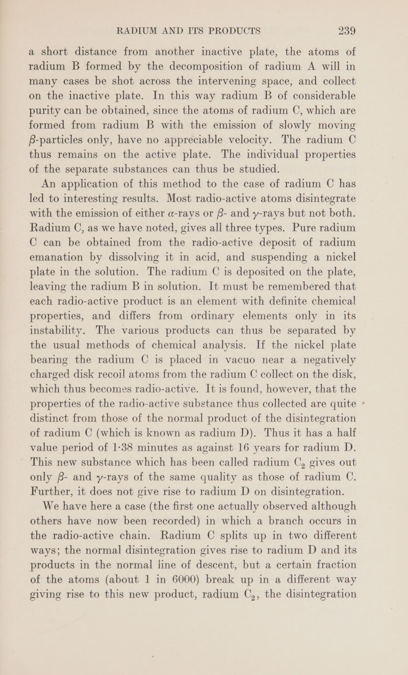 a short distance from another inactive plate, the atoms of radium B formed by the decomposition of radium A will in many cases be shot across the intervening space, and collect on the inactive plate. In this way radium B of considerable purity can be obtained, since the atoms of radium C, which are formed from radium B with the emission of slowly moving B-particles only, have no appreciable velocity. The radium C thus remains on the active plate. The individual properties of the separate substances can thus be studied. An application of this method to the case of radium C has led to interesting results. Most radio-active atoms disintegrate with the emission of either a-rays or B- and y-rays but not both. Radium C, as we have noted, gives all three types. Pure radium C can be obtained from the radio-active deposit of radium emanation by dissolving it in acid, and suspending a nickel plate in the solution. The radium C is deposited on the plate, leaving the radium B in solution. It must be remembered that each radio-active product is an element with definite chemical properties, and differs from ordinary elements only in its instability. The various products can thus be separated by the usual methods of chemical analysis. If the nickel plate bearing the radium C is placed in vacuo near a negatively charged disk recoil atoms from the radium C collect on the disk, which thus becomes radio-active. It is found, however, that the properties of the radio-active substance thus collected are quite ° distinct from those of the normal product of the disintegration of radium C (which is known as radium JD). Thus it has a half value period of 1-38 minutes as against 16 years for radium D. ' This new substance which has been called radium C, gives out only f- and y-rays of the same quality as those of radium C. Further, it does not give rise to radium D on disintegration. We have here a case (the first one actually observed although others have now been recorded) in which a branch occurs in the radio-active chain. Radium C splits up in two different ways; the normal disintegration gives rise to radium D and its products in the normal line of descent, but a certain fraction of the atoms (about 1 in 6000) break up in a different way giving rise to this new product, radium C,, the disintegration