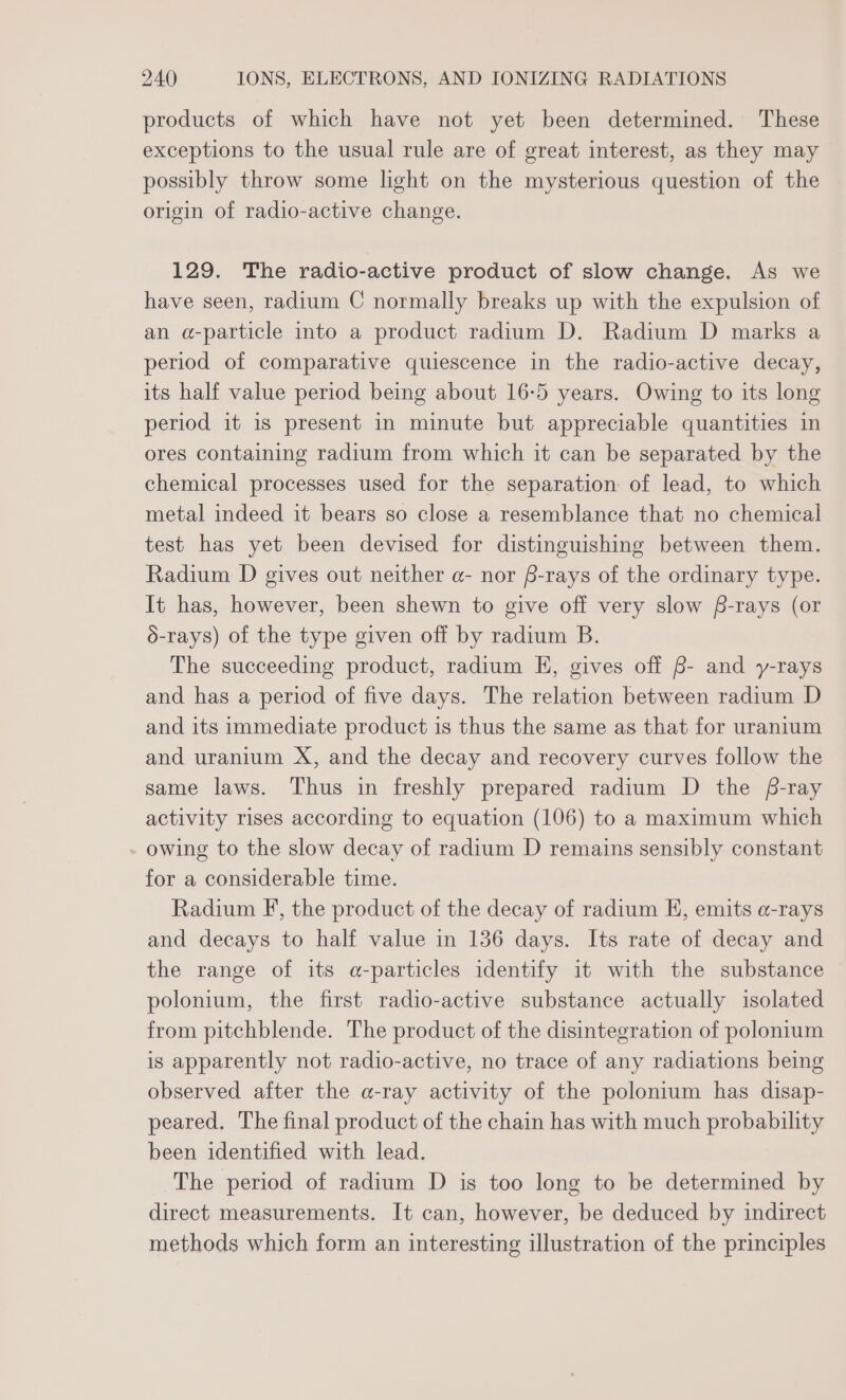 products of which have not yet been determined. These exceptions to the usual rule are of great interest, as they may possibly throw some light on the mysterious question of the origin of radio-active change. 129. The radio-active product of slow change. As we have seen, radium C normally breaks up with the expulsion of an a-particle into a product radium D. Radium D marks a period of comparative quiescence in the radio-active decay, its half value period being about 16-5 years. Owing to its long period it is present in minute but appreciable quantities in ores containing radium from which it can be separated by the chemical processes used for the separation of lead, to which metal indeed it bears so close a resemblance that no chemical test has yet been devised for distinguishing between them. Radium D gives out neither a- nor S-rays of the ordinary type. It has, however, been shewn to give off very slow f-rays (or 6-rays) of the type given off by radium B. The succeeding product, radium EH, gives off B- and y-rays and has a period of five days. The relation between radium D and its immediate product is thus the same as that for uranium and uranium X, and the decay and recovery curves follow the same laws. Thus in freshly prepared radium D the f-ray activity rises according to equation (106) to a maximum which _ owing to the slow decay of radium D remains sensibly constant for a considerable time. Radium F’, the product of the decay of radium EH, emits a-rays and decays to half value in 136 days. Its rate of decay and the range of its a-particles identify it with the substance polonium, the first radio-active substance actually isolated from pitchblende. The product of the disintegration of polonium is apparently not radio-active, no trace of any radiations being observed after the a-ray activity of the polonium has disap- peared. The final product of the chain has with much probability been identified with lead. The period of radium D is too long to be determined by direct measurements. It can, however, be deduced by indirect methods which form an interesting illustration of the principles