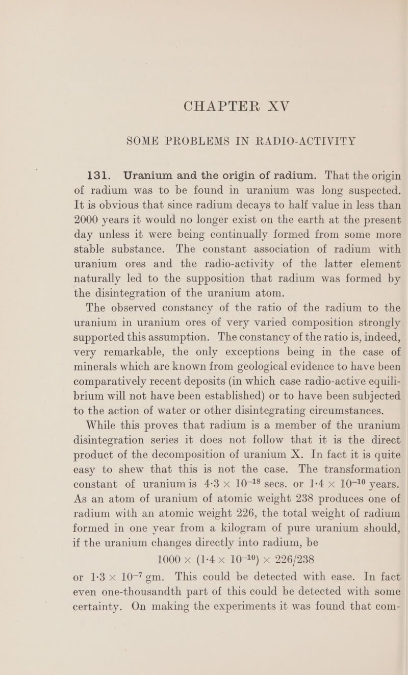 CHAPTER XV SOME PROBLEMS IN RADIO-ACTIVITY 131. Uranium and the origin of radium. That the origin of radium was to be found in uranium was long suspected. It is obvious that since radium decays to half value in less than 2000 years it would no longer exist on the earth at the present day unless it were being continually formed from some more stable substance. The constant association of radium with uranium ores and the radio-activity of the latter element naturally led to the supposition that radium was formed by the disintegration of the uranium atom. The observed constancy of the ratio of the radium to the uranium in uranium ores of very varied composition strongly supported this assumption. The constancy of the ratio 1s, indeed, very remarkable, the only exceptions being in the case of minerals which are known from geological evidence to have been comparatively recent deposits (in which case radio-active equili- brium will not have been established) or to have been subjected to the action of water or other disintegrating circumstances. While this proves that radium is a member of the uranium disintegration series it does not follow that it is the direct product of the decomposition of uranium X. In fact it is quite easy to shew that this is not the case. The transformation constant of uraniumis 4-3 x 10-18 secs. or 1-4 x 10-1° years. As an atom of uranium of atomic weight 238 produces one of radium with an atomic weight 226, the total weight of radium formed in one year from a kilogram of pure uranium should, if the uranium changes directly into radium, be 1000 x (1-4 x 1074) x 226/238 or 1:3 x 10-7¢m. This could be detected with ease. In fact even one-thousandth part of this could be detected with some certainty. On making the experiments it was found that com-