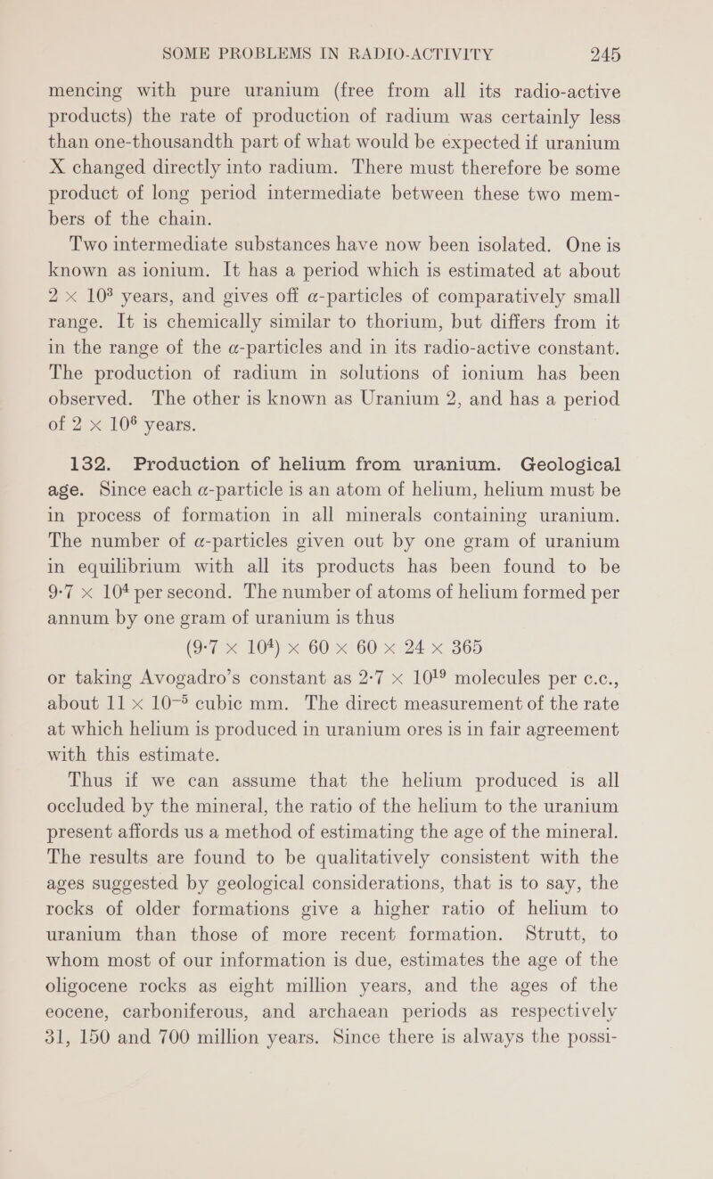 mencing with pure uranium (free from all its radio-active products) the rate of production of radium was certainly less than one-thousandth part of what would be expected if uranium X changed directly into radium. There must therefore be some product of long period intermediate between these two mem- bers of the chain. Two intermediate substances have now been isolated. One is known as ionium. It has a period which is estimated at about 2 x 108 years, and gives off a@-particles of comparatively small range. It is chemically similar to thorium, but differs from it in the range of the a-particles and in its radio-active constant. The production of radium in solutions of ionium has been observed. The other is known as Uranium 2, and has a period of 2 x 108 years. 132. Production of helium from uranium. Geological age. Since each a-particle is an atom of helium, helium must be in process of formation in all minerals containing uranium. The number of @-particles given out by one gram of uranium in equilibrium with all its products has been found to be 9-7 x 10* per second. The number of atoms of helium formed per annum by one gram of uranium is thus (Si - x BOF) 60 «G0 x 24 x 365 or taking Avogadro’s constant as 2:7 x 10! molecules per c.c., about 11 x 10-° cubic mm. The direct measurement of the rate at which helium is produced in uranium ores is 1n fair agreement with this estimate. Thus if we can assume that the helium produced is all occluded by the mineral, the ratio of the helium to the uranium present affords us a method of estimating the age of the mineral. The results are found to be qualitatively consistent with the ages suggested by geological considerations, that is to say, the rocks of older formations give a higher ratio of helium to uranium than those of more recent formation. Strutt, to whom most of our information is due, estimates the age of the oligocene rocks as eight million years, and the ages of the eocene, carboniferous, and archaean periods as respectively 31, 150 and 700 million years. Since there is always the possi-