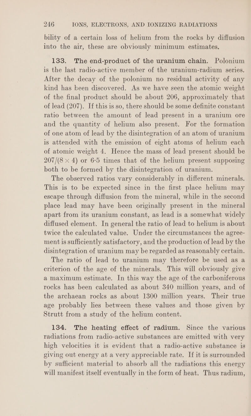 bility of a certain loss of helium from the rocks by diffusion into the air, these are obviously minimum estimates. 133. The end-product of the uranium chain. Polonium is the last radio-active member of the uranium-radium series. After the decay of the polonium no residual activity of any kind has been discovered. As we have seen the atomic weight of the final product should be about 206, approximately that of lead (207). If this is so, there should be some definite constant ratio between the amount of lead present in a uranium ore and the quantity of helium also present. For the formation of one atom of lead by the disintegration of an atom of uranium is attended with the emission of eight atoms of helium each of atomic weight 4. Hence the mass of lead present should be 207/(8 x 4) or 6-5 times that of the helium present supposing both to be formed by the disintegration of uranium. The observed ratios vary considerably in different minerals. This is to be expected since in the first place helium may escape through diffusion from the mineral, while in the second place lead may have been originally present in the mineral apart from its uranium constant, as lead is a somewhat widely diffused element. In general the ratio of lead to helium is about twice the calculated value. Under the circumstances the agree- ment is sufficiently satisfactory, and the production of lead by the disintegration of uranium may be regarded as reasonably certain. The ratio of lead to uranium may therefore be used as a criterion of the age of the minerals. This will obviously give a maximum estimate. In this way the age of the carboniferous rocks has been calculated as about 340 million years, and of the archaean rocks as about 1300 million years. Their true age probably lies between these values and those given by Strutt from a study of the helium content. 134. The heating effect of radium. Since the various radiations from radio-active substances are emitted with very high velocities it is evident that a radio-active substance is giving out energy at a very appreciable rate. If it is surrounded by sufficient material to absorb all the radiations this energy will manifest itself eventually in the form of heat. Thus radium,