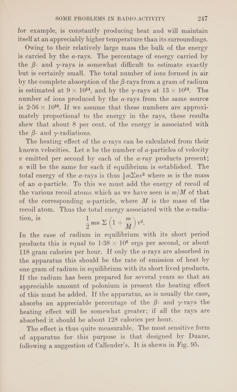 for example, is constantly producing heat and will maintain itself at an appreciably higher temperature than its surroundings. Owing to their relatively large mass the bulk of the energy is carried by the a-rays. The percentage of energy carried by the 6- and y-rays is somewhat difficult to estimate exactly but is certainly small. The total number of ions formed in air by the complete absorption of the B-rays from a gram of radium is estimated at 9 x 104, and by the y-rays at 13 x 104%. The number of ions produced by the a-rays from the same source is 2-56 x 10! If we assume that these numbers are approxi- mately proportional to the energy in the rays, these results shew that about 8 per cent. of the energy is associated with the B- and y-radiations. The heating effect of the a-rays can be calculated from their known velocities. Let » be the number of a-particles of velocity v emitted per second by each of the a-ray products present; n will be the same for each if equilibrium is established. The total energy of the a-rays is thus 4mXinv? where m is the mass of an a-particle. To this we must add the energy of recoil of the various recoil atoms which as we have seen is m/M of that of the corresponding a-particle, where M is the mass of the recoil atom. Thus the total energy associated with the a-radia- ee smn Sy ( +|- a) v2, In the case of radium in equilibrium with its short period products this is equal to 1-38 x 106 ergs per second, or about 118 gram calories per hour. If only the a-rays are absorbed in the apparatus this should be the rate of emission of heat by one gram of radium in equilibrium with its short lived products. If the radium has been prepared for several years so that an appreciable amount of polonium is present the heating effect of this must be added. If the apparatus, as is usually the case, absorbs an appreciable percentage of the 6- and y-rays the heating effect will be somewhat greater; if all the rays are absorbed it should be about 128 calories per hour. The effect is thus quite measurable. The most sensitive form of apparatus for this purpose is that designed by Duane, following a suggestion of Callender’s. It is shewn in Fig. 95.