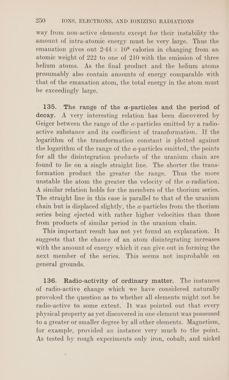 way from non-active elements except for their instability the amount of intra-atomic energy must be very large. Thus the emanation gives out 2-44 x 10° calories in changing from an atomic weight of 222 to one of 210 with the emission of three helium atoms. As the final product and the helium atoms presumably also contain amounts of energy comparable with that of the emanation atom, the total energy in the atom must be exceedingly large. 135. The range of the a-particles and the period of decay. A very interesting relation has been discovered by Geiger between the range of the a-particles emitted by a radio- active substance and its coefficient of transformation. If the Jogarithm of the transformation constant is plotted against the logarithm of the range of the a-particles emitted, the points for all the disintegration products of the uranium chain are found to le on a single straight line. The shorter the trans- formation product the greater the range. Thus the more unstable the atom the greater the velocity of the a-radiation. A similar relation holds for the members of the thorium series. The straight line in this case is parallel to that of the uranium chain but is displaced slightly, the a-particles from the thorium series being ejected with rather higher velocities than those from products of similar period in the uranium chain. This important result has not yet found an explanation. It suggests that the chance of an atom disintegrating increases with the amount of energy which it can give out in forming the next member of the series. This seems not improbable on general grounds. 136. Radio-activity of ordinary matter. The instances of radio-active change which we have considered naturally provoked the question as to whether all elements might not be radio-active to some extent. It was pointed out that every physical property as yet discovered in one element was possessed to a greater or smaller degree by all other elements. Magnetism, for example, provided an instance very much to the point. As tested by rough experiments only iron, cobalt, and nickel